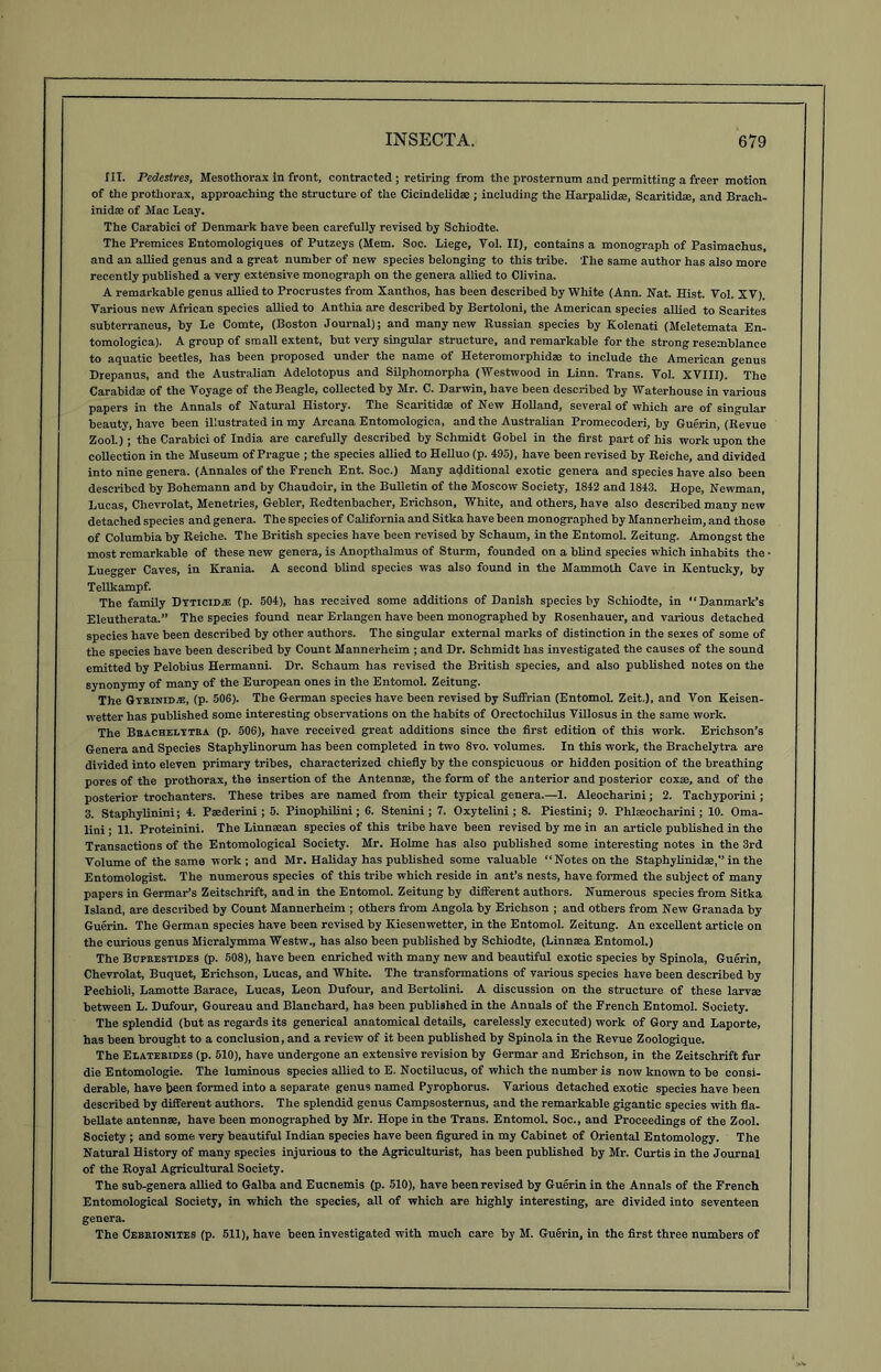 III. Pedestres, Mesothorax in front, contracted; retiring from the prosternum and permitting a freer motion of the prothorax, approaching the structure of the Cicindelidse ; including the Harpalidae, Scaritidce, and Brach- inidae of Mac Leay. The Carabici of Denmark have been carefully revised by Schiodte. The Premices Entomologiques of Putzeys (Mem. Soc. Liege, Vol. II), contains a monograph of Pasimachus, and an allied genus and a great number of new species belonging to this tribe. The same author has also more recently published a very extensive monograph on the genera allied to Clivina. A remarkable genus allied to Procrustes from Xanthos, has been described by White (Ann. Nat. Hist. Vol. XV). Various new African species allied to Anthia are described by Bertoloni, the American species allied to Scarites subterraneus, by Le Comte, (Boston Journal); and many new Russian species by Kolenati (Meletemata En- tomological. A group of small extent, but very singular structure, and remarkable for the strong resemblance to aquatic beetles, has been proposed under the name of Heteromorphidae to include the American genus Drepanus, and the Australian Adelotopus and Silphomorpha (Westwood in Linn. Trans. Vol. XVIII). The Carabidae of the Voyage of the Beagle, collected by Mr. C. Darwin, have been described by Waterhouse in various papers in the Annals of Natural History. The Scaritidae of New Holland, several of which are of singular beauty, have been illustrated in my Arcana Entomologica, and the Australian Promecoderi, by Guerin, (Revue Zool.); the Carabici of India are carefully described by Schmidt Gobel in the first part of his work upon the collection in the Museum of Prague ; the species allied to Helluo (p. 195), have been revised by Reiche, and divided into nine genera. (Annales of the French Ent. Soc.) Many additional exotic genera and species have also been described by Bohemann and by Chaudoir, in the Bulletin of the Moscow Society, 1812 and 1843. Hope, Newman, Lucas, Clievrolat, Menetries, Gebler, Redtenbacher, Erichson, White, and others, have also described many new detached species and genera. The species of California and Sitka have been monographed by Mannerheim, and those of Columbia by Reiche. The British species have been revised by Schaum, in the Entomol. Zeitung. Amongst the most remarkable of these new genera, is Anopthalmus of Sturm, founded on a blind species which inhabits the • Lue-ger Caves, in Krania. A second blind species was also found in the Mammoth Cave in Kentucky, by Tellkampf. The family Dyticidje (p. 504), has received some additions of Danish species by Schiodte, in “Danmark’s Eleutherata.” The species found near Erlangen have been monographed by Rosenhauer, and various detached species have been described by other authors. The singular external marks of distinction in the sexes of some of the species have been described by Count Mannerheim ; and Dr. Schmidt has investigated the causes of the sound emitted by Pelobius Hermanni. Dr. Schaum has revised the British species, and also published notes on the synonymy of many of the European ones in the Entomol. Zeitung. The Gtbinid*, (p. 506). The German species have been revised by Suffrian (Entomol. Zeit.), and Von Keisen- wetter has published some interesting observations on the habits of Oreetochilus Villosus in the same work. The Brachelttra (p. 506), have received great additions since the first edition of this work. Erichson’s Genera and Species Staphylinorum has been completed in two 8vo. volumes. In this work, the Brachelytra are divided into eleven primary tribes, characterized chiefly by the conspicuous or hidden position of the breathing pores of the prothorax, the insertion of the Antennse, the form of the anterior and posterior coxae, and of the posterior trochanters. These tribes are named from their typical genera.—1. Aleocharini; 2. Tacliyporini; 3. Staphylinini; 4. Psederini; 5. Pinophilini; 6. Stenini ; 7. Oxytelini; 8. Piestini; 9. Phkeocharini; 10. Oma- lini; II. Proteinini. The Linneean species of this tribe have been revised by me in an article published in the Transactions of the Entomological Society. Mr. Holme has also published some interesting notes in the 3rd Volume of the same work; and Mr. Haliday has published some valuable “Notes on the Staphylinidse,” in the Entomologist. The numerous species of this tribe which reside in ant’s nests, have formed the subject of many papers in Germar’s Zeitschrift, and in the Entomol. Zeitung by different authors. Numerous species from Sitka Island, are described by Count Mannerheim ; others from Angola by Erichson ; and others from New Granada by Guerin. The German species have been revised by Kiesenwetter, in the Entomol. Zeitung. An excellent article on the curious genus Micralymma Westw., has also been published by Schiodte, (Linnasa Entomol.) The Boprestides (p. 508), have been enriched with many new and beautiful exotic species by Spinola, Guerin, Chevrolat, Buquet, Erichson, Lucas, and White. The transformations of various species have been described by Pechioli, Lamotte Barace, Lucas, Leon Dufour, and Bertolini. A discussion on the structure of these larvae between L. Dufour, Goureau and Blanchard, has been published in the Annals of the French Entomol. Society. The splendid (but as regards its generical anatomical details, carelessly executed) work of Gory and Laporte, has been brought to a conclusion, and a review of it been published by Spinola in the Revue Zoologique. The Elaterides (p. 510), have undergone an extensive revision by Germar and Erichson, in the Zeitschrift fur die Entomologie. The luminous species allied to E. Noctilucus, of which the number is now known to be consi- derable, have been formed into a separate genus named Pyrophorus. Various detached exotic species have been described by different authors. The splendid genus Campsosternus, and the remarkable gigantic species with fla- bellate antennse, have been monographed by Mr. Hope in the Trans. Entomol. Soc., and Proceedings of the Zool. Society ; and some very beautiful Indian species have been figured in my Cabinet of Oriental Entomology. The Natural History of many species injurious to the Agriculturist, has been published by Mr. Curtis in the Journal of the Royal Agricultural Society. The sub-genera allied to Galba and Eucnemis (p. 510), have been revised by Guerin in the Annals of the French Entomological Society, in which the species, all of which are highly interesting, are divided into seventeen genera. The Ceerionites (p. 511), have been investigated with much care by M. Guerin, in the first three numbers of