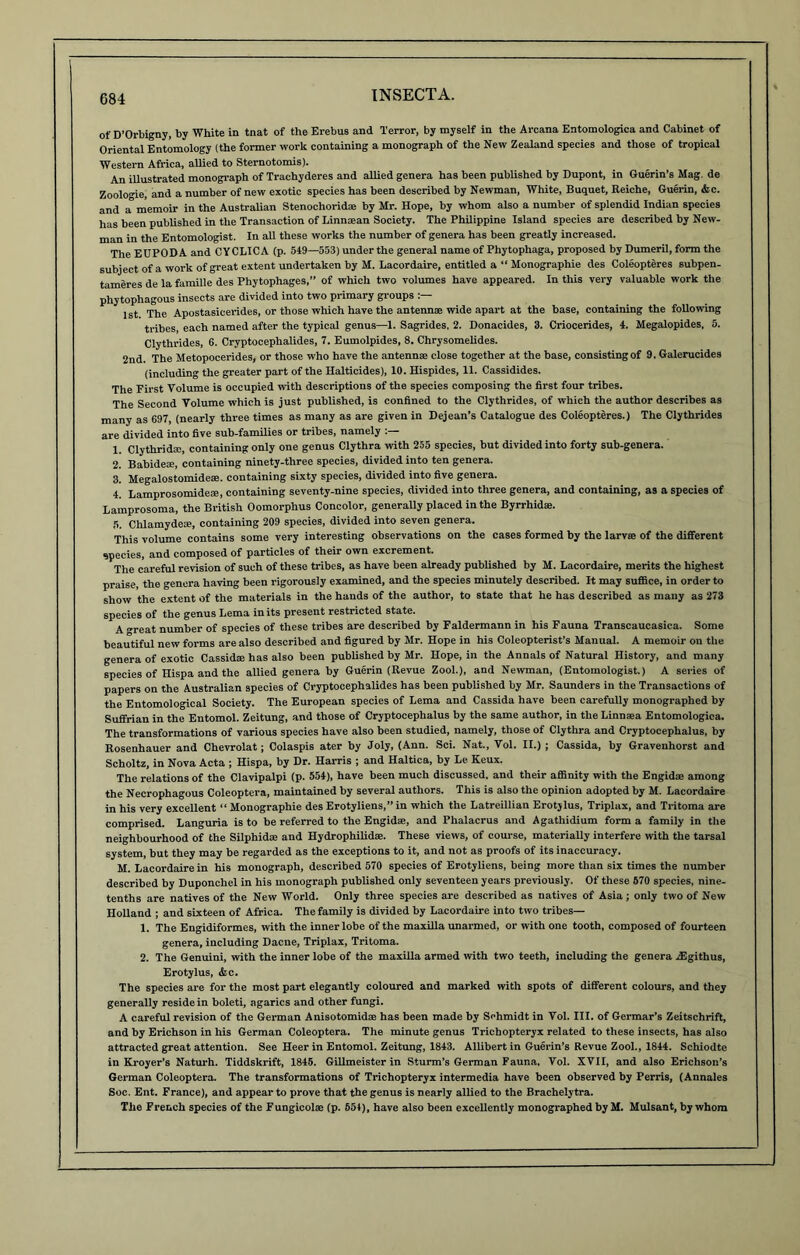 of D’Orbigny, by White in tnat of the Erebus and Terror, by myself in the Arcana Entomologica and Cabinet of Oriental Entomology (the former work containing a monograph of the New Zealand species and those of tropical Western Africa, allied to Sternotomis). An illustrated monograph of Traehyderes and allied genera has been published by Dupont, in Guerin’s Mag. de Zoologie, and a number of new exotic species has been described by Newman, White, Buquet, Reiche, Guerin, &c. and a memoir in the Australian Stenochoridae by Mr. Hope, by whom also a number of splendid Indian species has been published in the Transaction of Linnaean Society. The Philippine Island species are described by New- man in the Entomologist. In all these works the number of genera has been greatly increased. The EDPODA and CYCLICA (p. 549—553) under the general name of Phytophaga, proposed by Dumeril, form the subject of a work of great extent undertaken by M. Lacordaire, entitled a “ Monographie des Coleopteres subpen- tameres de la famille des Phytophages,” of which two volumes have appeared. In this very valuable work the phytophagous insects are divided into two primary groups 1 st The Apostasicerides, or those which have the antennae wide apart at the base, containing the following tribes, each named after the typical genus—1. Sagrides, 2. Donacides, 3. Criocerides, 4. Megalopides, 5. Clythrides, 6. Cryptocephalides, 7. Eumolpides, 8. Chrysomelides. 2nd. The Metopocerides, or those who have the antennae close together at the base, consisting of 9. Galerucides (including the greater part of the Halticides), 10. Hispides, 11. Cassidides. The First Volume is occupied with descriptions of the species composing the first four tribes. The Second Volume which is just published, is confined to the Clythrides, of which the author describes as many as 697, (nearly three times as many as are given in Dejean’s Catalogue des Coleopteres.) The Clythrides are divided into five sub-families or tribes, namely :— 1. Clythrid®, containing only one genus Clythra with 255 species, but divided into forty sub-genera. 2. Babideae, containing ninety-three species, divided into ten genera. 3. Megalostomidese. containing sixty species, divided into five genera. 4. Lamprosomidese, containing seventy-nine species, divided into three genera, and containing, as a species of Lamprosoma, the British Oomorphus Concolor, generally placed in the Byrrhidae. 5. Chlamydeae, containing 209 species, divided into seven genera. This volume contains some very interesting observations on the cases formed by the larvae of the different species, and composed of particles of their own excrement. The careful revision of such of these tribes, as have been already published by M. Lacordaire, merits the highest praise, the genera having been rigorously examined, and the species minutely described. It may suffice, in order to show the extent of the materials in the hands of the author, to state that he has described as many as 273 species of the genus Lema in its present restricted state. A great number of species of these tribes are described by Faldermann in his Fauna Transcaucasica. Some beautiful new forms are also described and figured by Mr. Hope in his Coleopterist’s Manual. A memoir on the genera of exotic Cassidae has also been published by Mr. Hope, in the Annals of Natural History, and many species of Hispa and the allied genera by Guerin (Revue Zool.), and Newman, (Entomologist.) A series of papers on the Australian species of Cryptocephalides has been published by Mr. Saunders in the Transactions of the Entomological Society. The European species of Lema and Cassida have been carefully monographed by Suffrian in the Entomol. Zeitung, and those of Cryptocephalus by the same author, in the Linn sea Entomologica. The transformations of various species have also been studied, namely, those of Clythra and Cryptocephalus, by Rosenhauer and Chevrolat; Colaspis ater by Joly, (Ann. Sci. Nat., Vol. II.) ; Cassida, by Gravenhorst and Scholtz, in Nova Acta ; Hispa, by Dr. Harris ; and Haltica, by Le Keux. The relations of the Clavipalpi (p. 554), have been much discussed, and their affinity with the Engidse among the Necrophagous Coleoptera, maintained by several authors. This is also the opinion adopted by M. Lacordaire in his very excellent “ Monographie des Erotyliens,” in which the Latreillian Erotjlus, Triplax, and Tritoma are comprised. Languria is to be referred to the Engidae, and Phalacrus and Agathidium form a family in the neighbourhood of the Silphidse and Hydrophilidse. These views, of course, materially interfere with the tarsal system, but they may be regarded as the exceptions to it, and not as proofs of its inaccuracy. M. Lacordaire in his monograph, described 570 species of Erotyliens, being more than six times the number described by Duponchel in his monograph published only seventeen years previously. Of these 570 species, nine- tenths are natives of the New World. Only three species are described as natives of Asia; only two of New Holland ; and sixteen of Africa. The family is divided by Lacordaire into two tribes— 1. The Engidiformes, with the inner lobe of the maxilla unarmed, or with one tooth, composed of fourteen genera, including Dacne, Triplax, Tritoma. 2. The Genuini, with the inner lobe of the maxilla armed with two teeth, including the genera fEgithus, Erotylus, &c. The species are for the most part elegantly coloured and marked with spots of different colours, and they generally reside in boleti, agarics and other fungi. A careful revision of the German Anisotomidse has been made by Schmidt in Vol. III. of Germar’s Zeitschrift, and by Erichson in his German Coleoptera. The minute genus Trichopteryx related to these insects, has also attracted great attention. See Heer in Entomol. Zeitung, 1843. Allibert in Guerin’s Revue Zool., 1844. Schiodte in Kroyer’s Naturh. Tiddskrifr, 1845. Gillmeister in Sturm’s German Fauna. Vol. XVII, and also Erichson’s German Coleoptera. The transformations of Trichopteryx intermedia have been observed by Perris, (Annales Soc. Ent. France), and appear to prove that the genus is nearly allied to the Brachelytra. The French species of the Fungicolse (p. 554), have also been excellently monographed by M. Mulsant, by whom