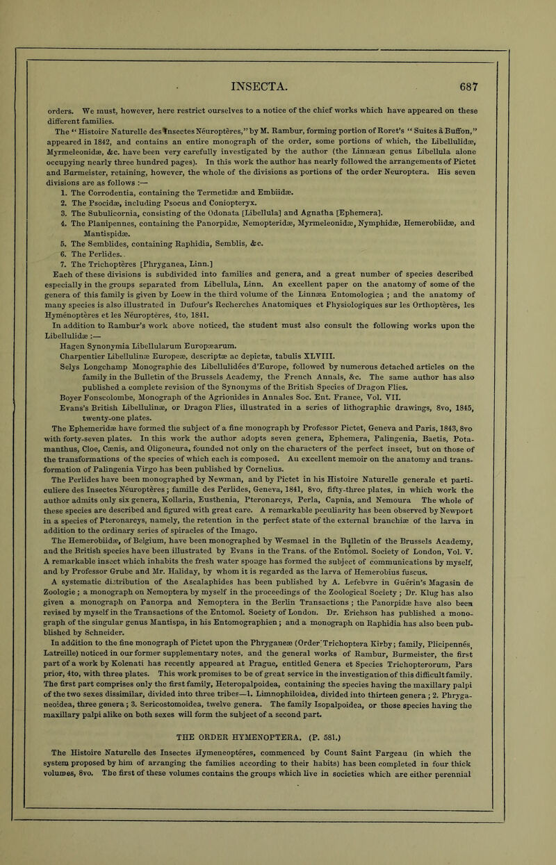 orders. We must, however, here restrict ourselves to a notice of the chief works which have appeared on these different families. The “Histoire Naturelle desVnsectesNeuropteres,”by M. Rambur, forming portion of Roret’s “ Suites a Buffon, ” appeared in 1812, and contains an entire monograph of the order, some portions of which, the LibeUulidae, Myrmeleonidse, &c. have been very carefully investigated by the author (the Linnaean genus Libellula alone occupying nearly three hundred pages). In this work the author has nearly followed the arrangements of Pictet and Barmeister, retaining, however, the whole of the divisions as portions of the order Neuroptera. His seven divisions are as follows 1. The Corrodentia, containing the Termetidae and Embiidae. 2. The Psocidas, including Psocus and Coniopteryx. 3. The Subulicornia, consisting of the Odonata [Libellula] and Agnatha [Ephemera]. 4. The Planipennes, containing the Panorpidae, Nemopteridse, Myrmeleonidse, Nymphidae, Hemerobiidae, and Mantispidae. 5. The Semblides, containing Raphidia, Semblis, &c. 6. The Perlides. 7. The Trichopteres [Pliryganea, Linn.] Each of these divisions is subdivided into families and genera, and a great number of species described especially in the groups separated from Libellula, Linn. An excellent paper on the anatomy of some of the genera of this family is given by Loew in the third volume of the Linnaea Entomologica ; and the anatomy of many species is also illustrated in Dufour’s Reelierches Anatomiques et Physiologiques sur les Orthopteres, les Hymenopteres et les Neuropteres, 4to, 1841. In addition to Rambur’s work above noticed, the student must also consult the foUowing works upon the Libellulidae :— Hagen Synonymia Libellularum Europaearum. Charpentier Libellulinse Europeae, descriptae ac depictae, tabulis XLTIII. Selys Longchamp Monographie des Libellulidees d’Europe, followed by numerous detached articles on the family in the Bulletin of the Brussels Academy, the French Annals, &c. The same author has also published a complete revision of the Synonyms of the British Species of Dragon Flies. Boyer Fonscolombe, Monograph of the Agrionides in Annales Soc. Ent. France, Vol. VII. Evans’s British Libellulinae, or Dragon Flies, Ulustrated in a series of lithographic drawings, 8vo, 1845, twenty-one plates. The Ephemeridae have formed the subject of a fine monograph by Professor Pictet, Geneva and Paris, 1843,8vo with forty-seven plates. In this work the author adopts seven genera. Ephemera, Palingenia, Baetis, Pota- manthus, Cloe, Camis, and Oligoneura, founded not only on the characters of the perfect insect, but on those of the transformations of the species of which each is composed. An excellent memoir on the anatomy and trans- formation of Palingenia Virgo has been published by Cornelius. The Perlides have been monographed by Newman, and by Pictet in his Histoire Naturelle generale et parti- culiere des Insectes Neuropteres; famille des Perlides, Geneva, 1841, 8vo, fifty-three plates, in which work the author admits only six genera, Kollaria, Eusthenia, Pteronarcys, Perla, Capnia, and Nemoura The whole of these species are described and figured with great care. A remarkable peculiarity has been observed by Newport iu a species of Pteronarcys, namely, the retention in the perfect state of the external branchiae of the larva in addition to the ordinary series of spiracles of the Imago. The Hemerobiidae, of Belgium, have been monographed by Wesmael in the Bulletin of the Brussels Academy, and the British species have been illustrated by Evans in the Trans, of the Entomol. Society of London, Vol. V. A remarkable insect which inhabits the fresh water sponge has formed the subject of communications by myself, and by Professor Grube and Mr. Haliday, by whom it is regarded as the larva of Hemerobius fuscus. A systematic distribution of the Ascalaphides has been published by A. Lefebvre in Guerin’s Magasin de Zoologie ; a monograph on Nemoptera by myself in the proceedings of the Zoological Society ; Dr. Klug has also given a monograph on Panorpa and Nemoptera in the Berlin Transactions ; the Panorpidse have also been revised by myself in the Transactions of the Entomol. Society of London. Dr. Erichson has published a mono- graph of the singular genus Mantispa, in his Entomographien; and a monograph on Raphidia has also been pub- blished by Schneider. In addition to the fine monograph of Pictet upon the Phi-yganem (OrderTrichoptera Kirby; family, Plicipennes Latreille) noticed in our former supplementary notes, and the general works of Rambur, Burmeister, the first part of a work by Kolenati has recently appeared at Prague, entitled Genera et Species Trichopterorum, Pars prior, 4to, with three plates. This work promises to be of great service in the investigation of this difiicult family. The first part comprises only the first family, Heteropalpoidea, containing the species having the maxillary palpi of the two sexes dissimilar, divided into three tribes—1. Limnophiloidea, divided into thirteen genera ; 2. Phryga- neoidea, three genera; 3. Sericostomoidea, twelve genera. The family Isopalpoidea, or those species having the maxillary palpi alike on both sexes will form the subject of a second part. THE ORDER HTMENOPTERA. (P. 581.) The Histoire Naturelle des Insectes Hymeneopteres, commenced by Count Saint Fargeau (in which the system proposed by him of arranging the families according to their habits) has been completed in four thick volumes, 8vo. The first of these volumes contains the groups which live in societies which are either perennial