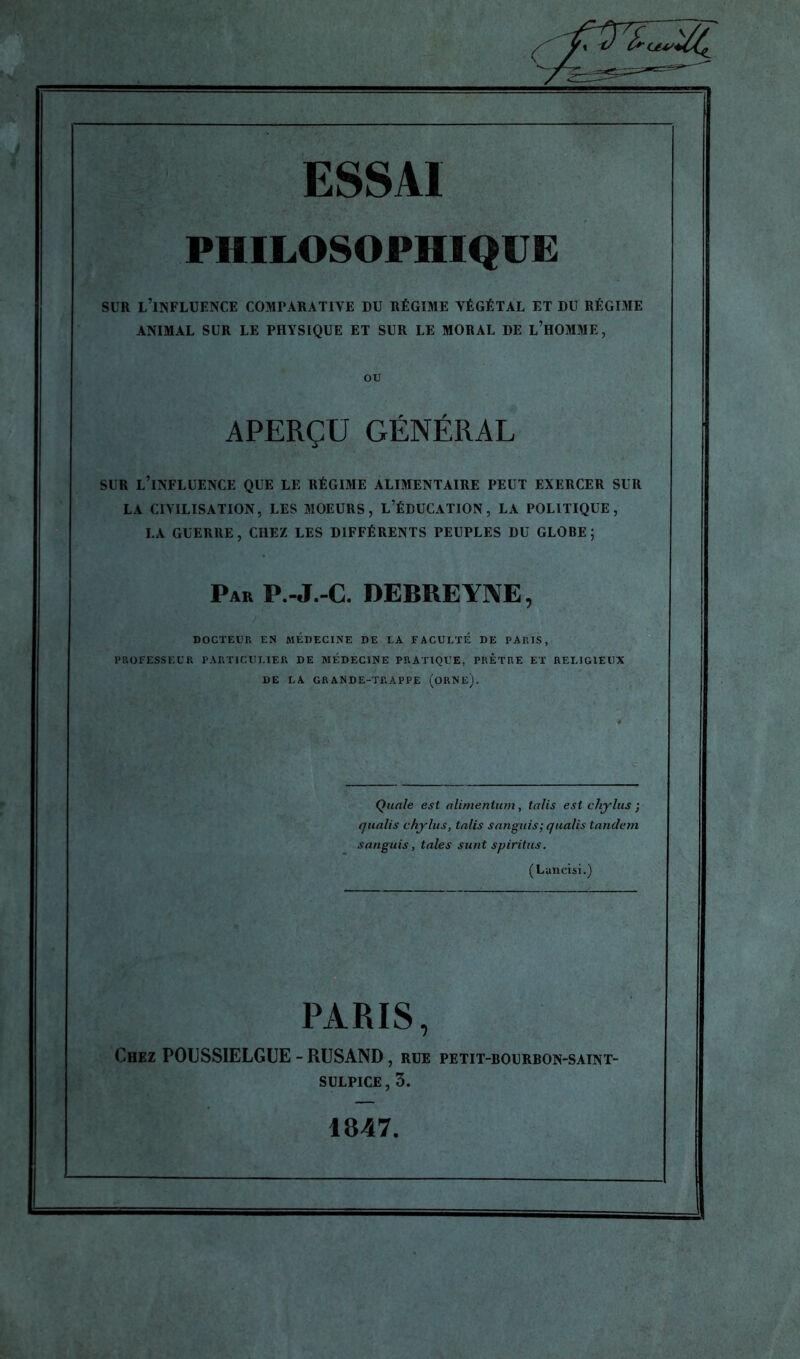 PHILOSOPHIQUE sur l’influence comparative du régime végétal et du régime ANIMAL SUR LE PHYSIQUE ET SUR LE MORAL DE L’HOMME, APERÇU GÉNÉRAL SUR L’INFLUENCE QUE LE RÉGIME ALIMENTAIRE PEUT EXERCER SUR LA CIVILISATION, LES MOEURS, L’ÉDUCATION, LA POLITIQUE, LA GUERRE, CHEZ LES DIFFÉRENTS PEUPLES DU GLOBE ; Par P.-J.-C. DEBREYNE, DOCTEUR EN MÉDECINE DE LA FACULTÉ DE PARIS, PROFESSEUR PARTICULIER DE MÉDECINE PRATIQUE, PRETRE ET DE LA GRANDE-TRAPPE (ORNE). Quale est alimenlum, talis est chylus ; qualis chylus, talis sangtiis; qualis tandem sanguis, taies sunt spiritus. (Lancisi.) PARIS, Chez POUSSIELGUE - RUSAND, rue petit-bourbon-saint- sulpice , 5. 1847.