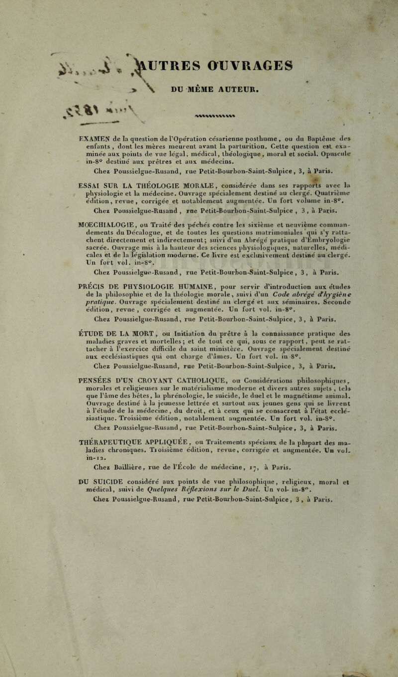 ÿ,. ^ * ^ITRES OUVRAGES  V .» \ DU MEME AUTEUR. rw\t\w%-wvw% EXAMEN de la question de l’Operation césarienne posthume , ou du Baptême de* enfants , dont les mères meurent avant la parturition. Cette question e»t exa- minée aux points de vue légal, médical, théologique , moral et social. Opuscule in-8° destiné aux prêtres et aux médecins. Chez Poussielgue-Rusand, rue Petit-Bourbon-Saint-Sulpice, 3, à Paris. ESSAI SUR LA THÉOLOGIE MORALE, considérée dans ses rapports avec 1» physiologie et la médecine. Ouvrage spécialement destiné au clergé. Quatrième édition, revue, corrigée et notahlemeut augmentée. Un fort volume in-8®. Chez Poussielgue-Rusand , rue Petit-Bourhon-Saint-Sulpice , 3 , à Paris. MOECHIALOG1E, ou Traité des péchés contre les sixième et neuvième comman- dements du Décalogue, et de toutes les questions matrimoniales qui s’y ratta- chent directement et indirectement ; suivi d’un Abrégé pratique d’Embryologie sacrée. Ouvrage mis à la hauteur des sciences physiologiques, naturelles, médi- cales et de la législation moderne. Ce livre est exclusivement destiné au clergé. Un fort vol. in-8®. Chez Poussielgue-Rusand, rue Petit-Bourhon-Saint-Sulpice, 3, à Paris. PRECIS DE PHYSIOLOGIE HUMAINE, pour servir d’introduction aux études de la philosophie et de la théologie morale, suivi d’un Code abrégé d'hygiène pratique. Ouvrage spécialement destiné an clergé et aux séminaires. Seconde édition, revue, corrigée et augmentée. Un fort vol. in-8®. Chez Poussielgue-Rusand, rue Petit-Bourhon-Saint-Sulpice, 3, à Paris. ÉTUDE DE LA MORT , ou Initiation du prêtre à la connaissance pratique des maladies graves et mortelles ; et de tout ce qui, sous ce rapport, peut se rat- tacher à l’exercice difficile du saint ministère. Ouvrage spécialement destiné aux ecclésiastiques qui ont charge d’âmes. Un fort vol. in 8®. Chez Poussielgue-Rusand, rue Petit-Bourbon-Saint-Sulpice, 3, à Paris. PENSÉES D’UN CROYANT CATHOLIQUE, ou Considérations philosophiques, morales et religieuses sur le matérialisme moderne et divers autres sujets , tel* que l’âme des bêtes, la phrénologie, le suicide, le duel et le magnétisme animal. Ouvrage destiné à la jeunesse lettrée et surtout aux jeunes gens qui se livrent à l’étude de la médecine, du droit, et à ceux qui se consacrent à lTétat ecclé- siastique. Troisième édition, notablement augmentée. Un fort vol. in-S°. Chez Poussielgue-Rusand, rue Petit-Bourbon-Saint-Sulpice, 3, à Paris. THÉRAPEUTIQUE APPLIQUÉE, ou Traitements spéciaux de la plupart des ma- ladies chroniques. Troisième édition, revue, corrigée et augmentée. Un vol. in-12. Chez Baillière, rue de l’École de médecine, 17, à Paris. DU SUICIDE considéré aux points de vue philosophique, religieux, moral e! médical, suivi de Quelques Réflexions sur le Duel. Un vol- in-S.