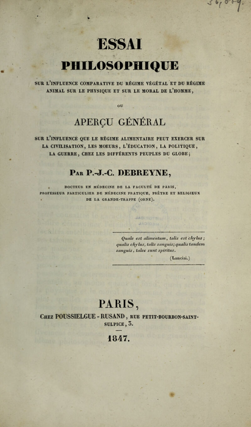 PHILOSOPHIQUE SUR l’influence comparative du régime végétal et du régime ANIMAL SUR LE PHYSIQUE ET SUR LE MORAL DE L’HOMME, ou APERÇU GÉNÉRAL SUR L’INFLUENCE QUE LE RÉGIME ALIMENTAIRE PEUT EXERCER SUR LA CIVILISATION, LES MOEURS, L’ÉDUCATION, LA POLITIQUE, LA GUERRE, CHEZ LES DIFFÉRENTS PEUPLES DU GLOBE ; Par P.-J.-C. DEBREYNE, , DOCTEUR EN MÉDECINE DE LA FACULTÉ DE PARIS, PROFESSEUR PARTICULIER DE MÉDECINE PRATIQUE, PRETRE ET RELIGIEUX DE LA GRANDE-TRAPPE (ORNE). Quale est alimenlum, taJis est chylus ; qualis chylus, talis s an guis; qualis tandem sanguis, taies sunt spiritus. (Lancisi.) PARIS, Chez POUSSIELGUE - RUSAND, rue petit-bourbon-saint- SULPICE, 3. 1847