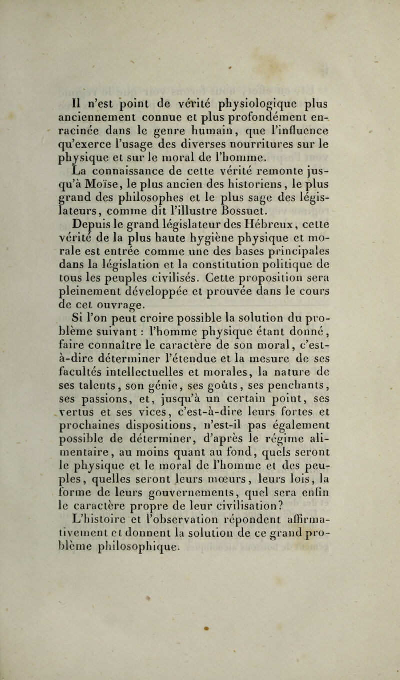 anciennement connue et plus profondément en- racinée dans le genre humain, que l’influence qu’exerce l’usage des diverses nourritures sur le physique et sur le moral de l’homme. La connaissance de cette vérité remonte jus- qu’à Moïse, le plus ancien des historiens, le plus grand des philosophes et le plus sage des légis- lateurs, comme dit l’illustre Bossuet. Depuis le grand législateur des Hébreux, cette vérité de la plus haute hygiène physique et mo- rale est entrée comme une des bases principales dans la législation et la constitution politique de tous les peuples civilisés. Cette proposition sera pleinement développée et prouvée dans le cours de cet ouvrage. Si l’on peut croire possible la solution du pro- blème suivant : l’homme physique étant donné, faire connaître le caractère de son moral, c’est- à-dire déterminer l’étendue et la mesure de ses facultés intellectuelles et morales, la nature de ses talents, son génie, ses goûts, ses penchants, ses passions, et, jusqu’à un certain point, ses vertus et ses vices, c’est-à-dire leurs fortes et prochaines dispositions, n’est-il pas également possible de déterminer, d’après le régime ali- mentaire, au moins quant au fond, quels seront le physique et le moral de l’homme et des peu- ples, quelles seront leurs mœurs, leurs lois, la forme de leurs gouvernements, quel sera enfin le caractère propre de leur civilisation? L’histoire et l’observation répondent affirma- tivement et donnent la solution de ce grand pro- blème philosophique.