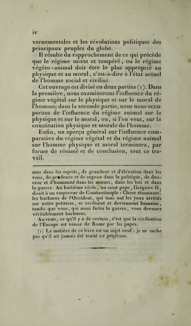 IV vernementaies et les révolutions politiques des principaux peuples du globe. Il résulte du rapprochement de ce qui précède que le régime mixte et tempéré, ou le régime végéto - animal doit être le plus approprié au physique et au moral, c'est-à-dire à l’état actuel de l’homme social et civilisé. Cet ouvrage est divisé en deux parties (i). Dans la première, nous examinerons l’influence du ré- gime végétal sur le physique et sur le moral de l’homme; dans la seconde partie, nous nous occu- perons de l’influence du régime animal sur le physique et sur le moral, ou, si l’on veut, sur la constitution physique et morale de l’homme. Enfin, un aperçu général sur l’influence com- parative du régime végétal et du régime animal sur l’homme physique et moral terminera, par forme de résumé et de conclusion, tout ce tra- vail. sens dans les esprits , de grandeur et d’e'lévation dans les vues, de prudence et de sagesse dans la politique, de dou- ceur et d’humanité dans les mœurs, dans les lois et dans la guerre. Au huitième siècle , un saint pape, Grégoire 11, disait à un empereur de Constantinople : Chose étonnante! les barbares de l’Occident, qui tous ont les yeux arrêtés sur notre petitesse, se civilisent et deviennent humains, tandis que vous, qui nous faites la guerre, vous devenez véritablement barbares. Au reste, ce qu’il y a de certain, c’est que la civilisation de l’Europe est venue de Rome par les papes. (i) La matière de ce livre est un sujet neuf : je ne sache pas qu’il ait jamais été traité ex professo.