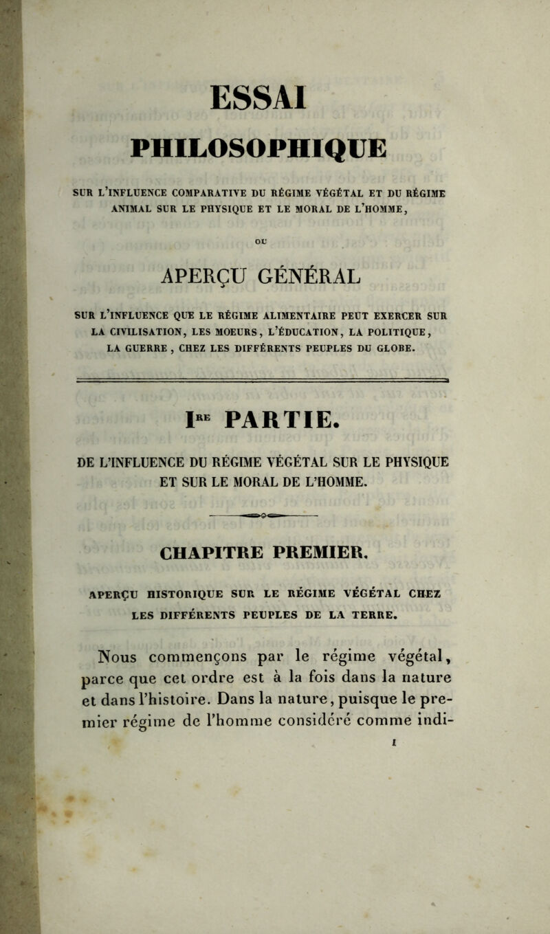 PHILOSOPHIQUE sur l’influence comparative du régime végétal et du régime ANIMAL SUR LE PHYSIQUE ET LE MORAL DE L’HOMME, ou APERÇU GÉNÉRAL -J SUR L’INFLUENCE QUE LE RÉGIME ALIMENTAIRE PEUT EXERCER SUR LA CIVILISATION, LES MOEURS, L’ÉDUCATION, LA POLITIQUE, LA GUERRE , CHEZ LES DIFFÉRENTS PEUPLES DU GLOBE. 1“ PARTIE. DE L’INFLUENCE DU RÉGIME VÉGÉTAL SUR LE PHYSIQUE ET SUR LE MORAL DE L’HOMME. CHAPITRE PREMIER, APERÇU HISTORIQUE SUR LE RÉGIME VÉGÉTAL CHEZ LES DIFFÉRENTS PEUPLES DE LA TERRE. Nous commençons par le régime végétal, parce que cet ordre est à la fois dans la nature et dans Phistoire. Dans la nature, puisque le pre- mier régime de Phomme considéré comme indi- i ♦