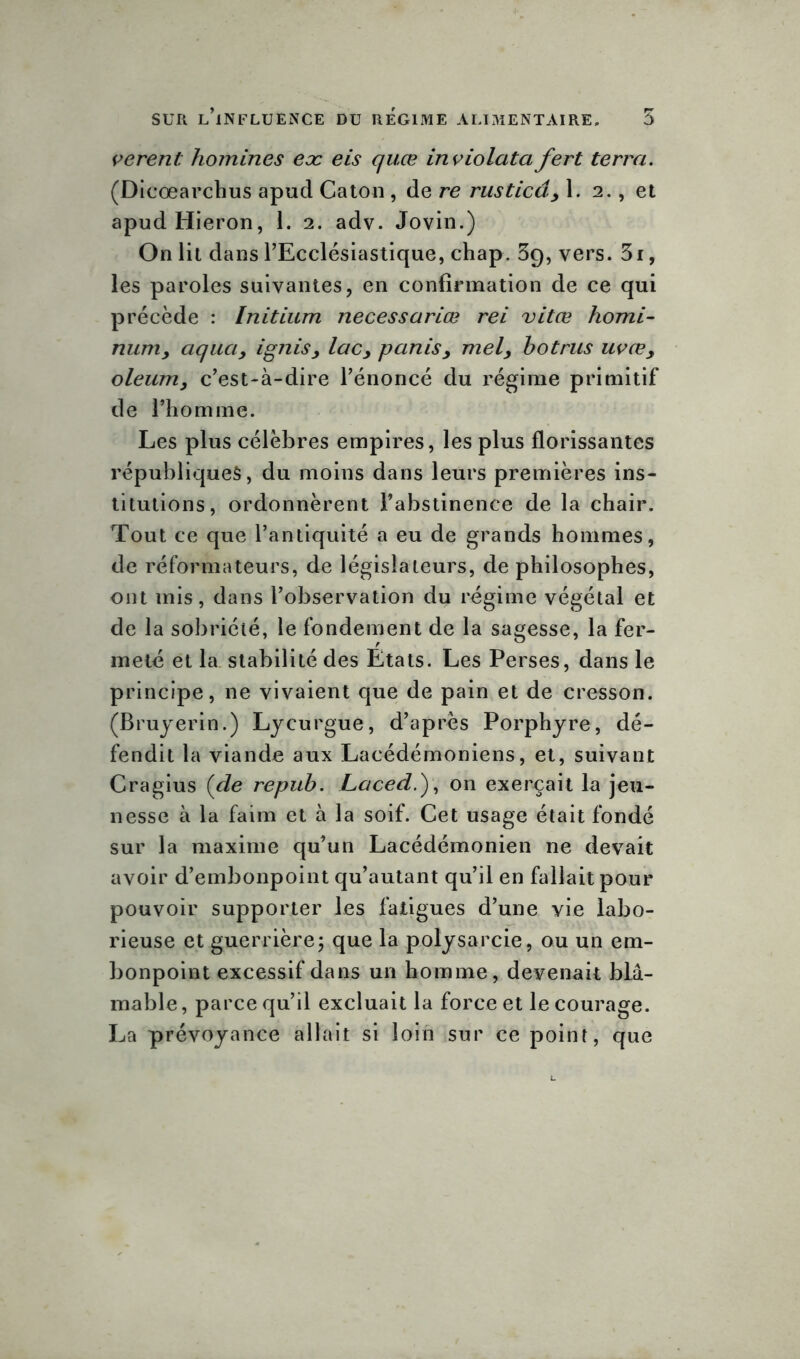 verent: homines eoc eis quœ inviolcita fert terra. (Dicœarchus apud Caton , de re rusticâ, 1. 2., et apudHieron, 1. 2. adv. Jovin.) On lit dans l'Ecclésiastique, chap. 3g, vers. 3r, les paroles suivantes, en confirmation de ce qui précède : Initium necessariœ rei vitœ homi- num, aqua, ignis, lac, partis, mel, botrus uvœ, oleum, c’est-à-dire l’énoncé du régime primitif de l’homme. Les plus célèbres empires, les plus florissantes républiques, du moins dans leurs premières ins- titutions, ordonnèrent l’abstinence de la chair. Tout ce que l’antiquité a eu de grands hommes, de réformateurs, de législateurs, de philosophes, ont mis, dans l’observation du régime végétal et de la sobriété, le fondement de la sagesse, la fer- meté et la stabilité des Etats. Les Perses, dans le principe, ne vivaient que de pain et de cresson. (Bruyerin.) Lycurgue, d’après Porphyre, dé- fendit la viande aux Lacédémoniens, et, suivant Cragius {de repub. Laced.y, on exerçait la jeu- nesse à la faim et à la soif. Cet usage était fondé sur la maxime qu’un Lacédémonien ne devait avoir d’embonpoint qu’autant qu’il en fallait pour pouvoir supporter les fatigues d’une vie labo- rieuse et guerrière; que la polysarcie, ou un em- bonpoint excessif dans un homme, devenait blâ- mable, parce qu’il excluait la force et le courage. La prévoyance allait si loin sur ce point, que