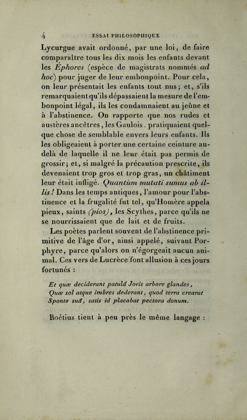Lycurgue avait ordonné, par une loi, de faire comparaître tous les dix mois les enfants devant les Ephores (espèce de magistrats nommés ad hoc) pour juger de leur embonpoint. Pour cela, on leur présentait les enfants tout nus; et, s’ils remarquaient qu’ils dépassaient la mesure de l’em- bonpoint légal, ils les condamnaient au jeûne et à l’abstinence. On rapporte que nos rudes et austères ancêtres, les Gaulois, pratiquaient quel- que chose de semblable envers leurs enfants. Ils les obligeaient à porter une certaine ceinture au- delà de laquelle il ne leur était pas permis de grossir; et, si malgré la précaution prescrite, ils devenaient trop gros et trop gras, un châtiment leur était infligé. Quantum mutati sumus ah il- lis ! Dans les temps antiques, l’amour pour l’abs- tinence et la frugalité fut tel, qu’Homère appela pieux, saints fpiosj, les Scythes, parce qu’ils ne se nourrissaient que de lait et de fruits. Les poètes parlent souvent de l’abstinence pri- mitive de l’âge d’or, ainsi appelé, suivant Por- phyre, parce qu’alors on n’égorgeait aucun ani- mal. Ces vers de Lucrèce font allusion à ces jours fortunés : Et quœ deciderant patulâ Jovis arbore glandes, Quœ sol atque imbres dederant, quod terra crearat Sponte sud, satis id placabat pectora donum. Boétius tient à peu près le même langage :