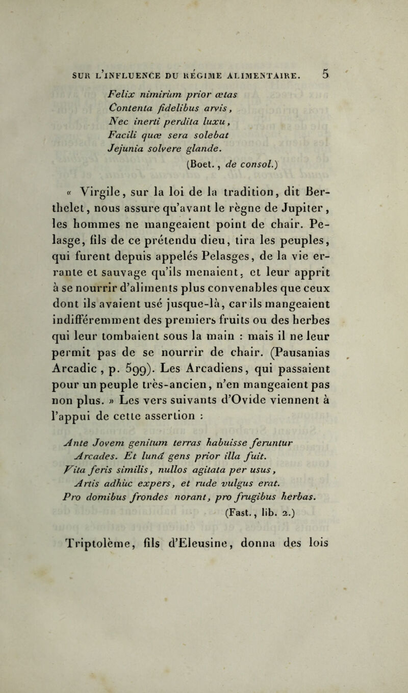 Félix nimiriim prior celas Contenta fidelibus arvis, Nec inerli perdita luxu, Facili quæ sera solebat Jejunia solvere glande. (Boet., de consol.) « Virgile, sur la loi de la tradition, dit Ber- thelet , nous assure qu’avant le règne de Jupiter, les hommes ne mangeaient point de chair. Pe- lasge, fils de ce prétendu dieu, tira les peuples, qui furent depuis appelés Pelasges, de la vie er- rante et sauvage qu’ils menaient, et leur apprit à se nourrir d’aliments plus convenables que ceux dont ils avaient usé jusque-là, car ils mangeaient indifféremment des premiers fruits ou des herbes qui leur tombaient sous la main : mais il ne leur permit pas de se nourrir de chair. (Pausanias Arcadie, p. 5gg). Les Arcadiens, qui passaient pour un peuple très-ancien, n’en mangeaient pas non plus. » Les vers suivants d’Ovide viennent à l’appui de cette assertion : Ante Jovem genitum terras habuisse feruntur Arcades. Et lunâ gens prior ilia fuit. Vita feris similis, nullos agitata per usus, Artis adhüc expers, et rude vulgus erat. Pro domibus frondes norant, pro frugibus herbas. (Fast., lib. 2.) Triptolème, fils d’Eleusine, donna des lois