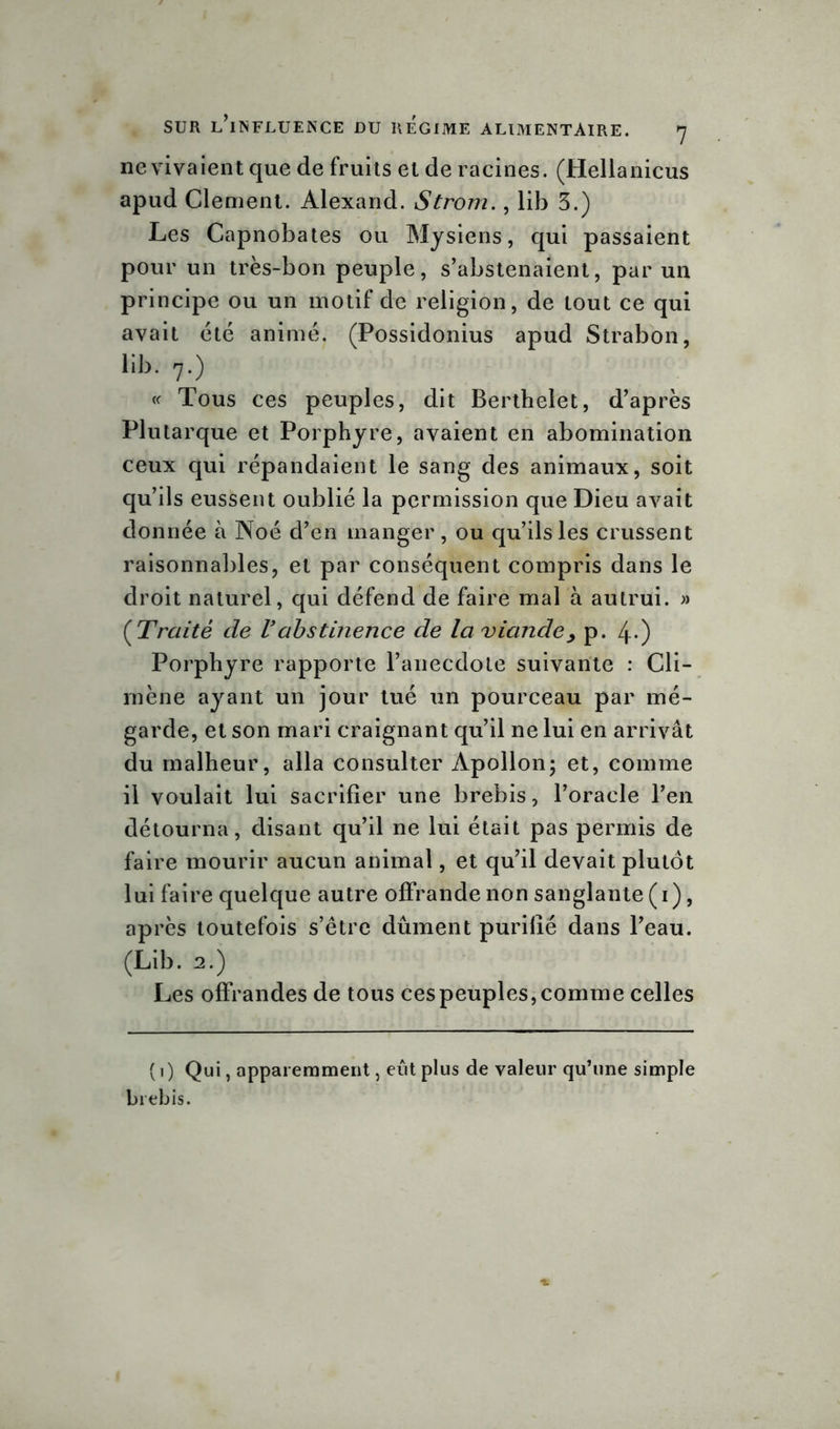 ne vivaient que de fruits et de racines. (Hellanicus apud Clement. Alexand. Strom., lib 3.) Les Capnobates ou Mysiens, qui passaient pour un très-bon peuple, s’abstenaient, par un principe ou un motif de religion, de tout ce qui avait été animé. (Possidonius apud Strabon, lib. 7.) « Tous ces peuples, dit Berthelet, d’après Plutarque et Porphyre, avaient en abomination ceux qui répandaient le sang des animaux, soit qu’ils eussent oublié la permission que Dieu avait donnée à Noé d’en manger, ou qu’ils les crussent raisonnables, et par conséquent compris dans le droit naturel, qui défend de faire mal à autrui. » ( Traité de Vabstinence de la viande, p. 4-) Porphyre rapporte l’anecdote suivante : Cli- mène ayant un jour tué un pourceau par mé- garde, et son mari craignant qu’il ne lui en arrivât du malheur, alla consulter Apollon; et, comme il voulait lui sacrifier une brebis, l’oracle l’en détourna, disant qu’il ne lui était pas permis de faire mourir aucun animal, et qu’il devait plutôt lui faire quelque autre offrande non sanglante (1), après toutefois s’être dûment purifié dans l’eau. (Lib. 2.) Les offrandes de tous ces peuples, comme celles ( 1 ) Qui, apparemment, eût plus de valeur qu’une simple brebis.