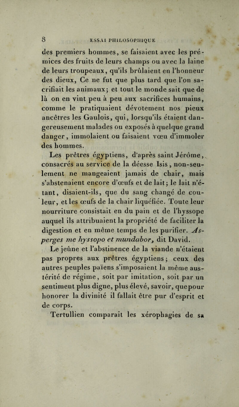 des premiers hommes, se faisaient avec les pré- mices des fruits de leurs champs ou avec la laine de leurs troupeaux, qu’ils brûlaient en l’honneur des dieux, Ce ne fut que plus tard que l’on sa- crifiait les animaux; et tout le monde sait que de là on en vint peu à peu aux sacrifices humains, comme le pratiquaient dévotement nos pieux ancêtres les Gaulois, qui, lorsqu’ils étaient dan- gereusement malades ou exposés à quelque grand danger, immolaient ou faisaient vœu d’immoler des hommes. Les prêtres égyptiens, d’après saint Jérôme, consacrés au service de la déesse Isis , non-seu- lement ne mangeaient jamais de chair, mais s’abstenaient encore d’œufs et de lait; le lait n’é- tant, disaient-ils, que du sang changé de cou- leur, et les œufs de la chair liquéfiée. Toute leur nourriture consistait en du pain et de l’hyssope auquel ils attribuaient la propriété de faciliter la digestion et en même temps de les purifier. As- perges me hyssopo et mundabor, dit David. Le jeûne et l’abstinence de la viande n’étaient pas propres aux prêtres égyptiens ; ceux des autres peuples païens s’imposaient la même aus- térité de régime, soit par imitation, soit par un sentiment plus digne, plus élevé, savoir, quepour honorer la divinité il fallait être pur d’esprit et de corps. Tertullien comparait les xérophagies de sa