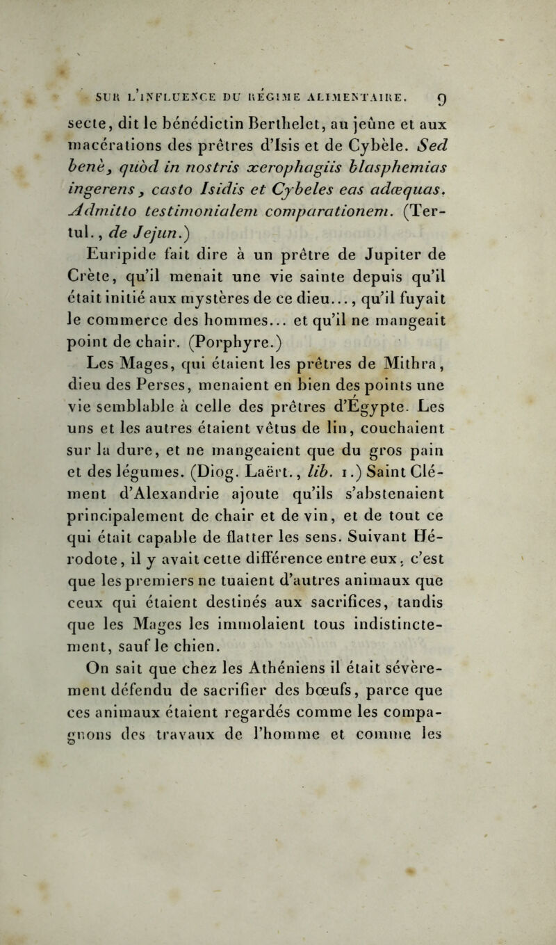 secte, dit le bénédictin Berthelet, au jeûne et aux macérations des prêtres d’Isis et de Cybèle. Sed bene, quod in nostris ocerophagiis blasphemias ingerens > ccisto Isidis et Cybeles eas cidœquas. Admitto testimonialem comparationem. (Ter- tul., de Jejun.) Euripide fait dire à un prêtre de Jupiter de Crète, qu’il menait une vie sainte depuis qu’il était initié aux mystères de ce dieu..., qu’il fuyait le commerce des hommes... et qu’il ne mangeait point de chair. (Porphyre.) Les Mages, qui étaient les prêtres de Mithra, dieu des Perses, menaient en bien des points une vie semblable à celle des prêtres d’Egypte. Les uns et les autres étaient vêtus de lin, couchaient sur la dure, et ne mangeaient que du gros pain et des légumes. (Diog. Laërt., lib. i.) Saint Clé- ment d’Alexandrie ajoute qu’ils s’abstenaient principalement de chair et de vin, et de tout ce qui était capable de flatter les sens. Suivant Hé- rodote, il y avait cette différence entre eux. c’est que les premiers ne tuaient d’autres animaux que ceux qui étaient destinés aux sacrifices, tandis que les Mages les immolaient tous indistincte- ment, sauf le chien. On sait que chez les Athéniens il était sévère- ment défendu de sacrifier des bœufs, parce que ces animaux étaient regardés comme les compa- gnons des travaux de l’homme et comme les