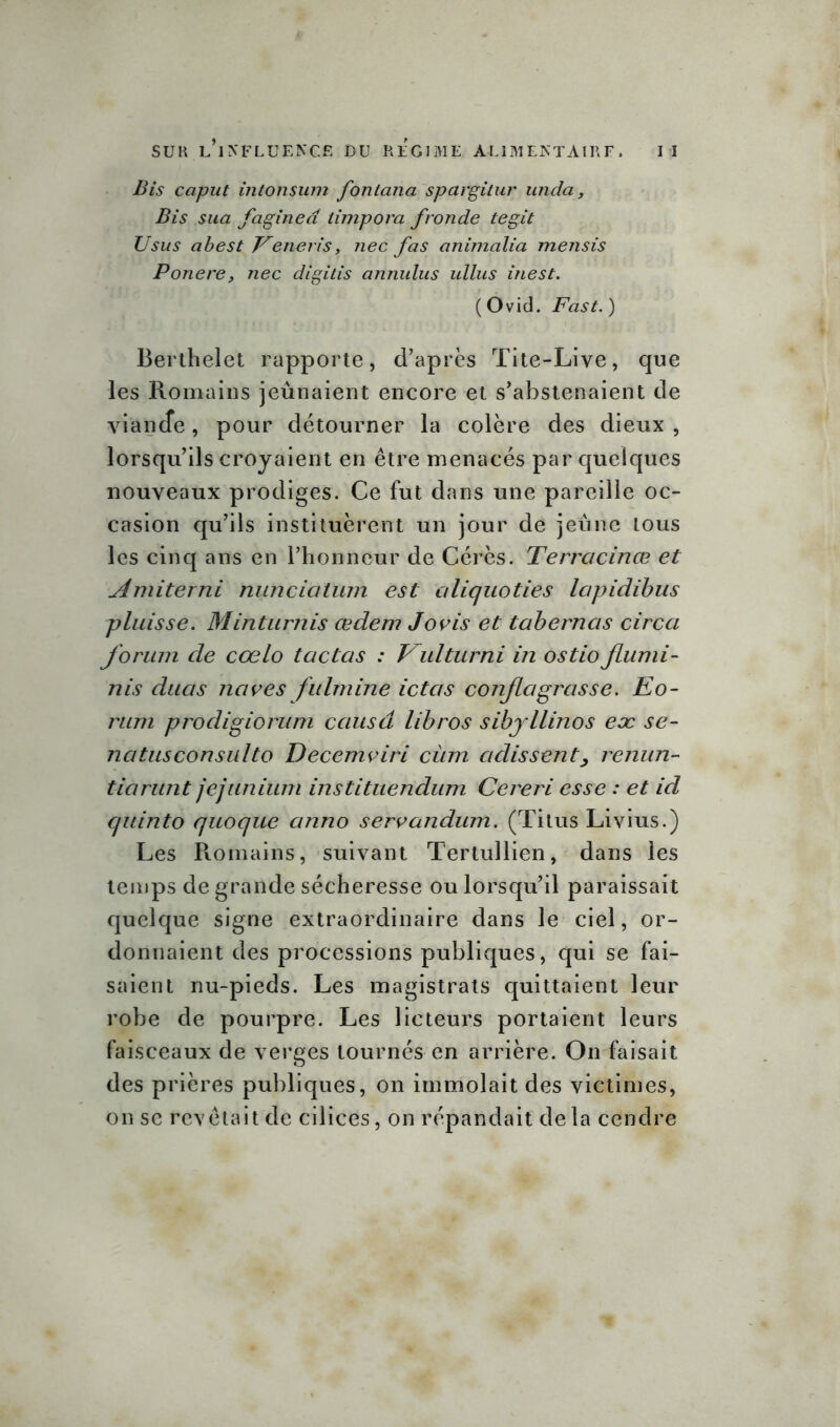 Bis caput intotisum fontana spargitur unda s Bis sua faginea limpora fronde tegit Usus abest Veneris, nec fas animalia mensis Ponere, nec digitis annulus ullus inest. ( Ovid. Fast. ) Berthelet rapporte, d’après Tite-Live, que les Romains jeûnaient encore et s’abstenaient de viande, pour détourner la colère des dieux , lorsqu’ils croyaient en être menacés par quelques nouveaux prodiges. Ce fut dans une pareille oc- casion qu’ils instituèrent un jour de jeune tous les cinq ans en l’honneur de Cérès. Terracinœ et Amiterni nunciatum est ciliquoties Icipidibus pluisse. Minturnis œdem Jovis et tabernas circa forum de cœlo tactas : Vulturni in ostioflumi- nis duas ncives fulmine ictcts conflagrasse. Eo- rütn prodigiorum causa libros sibyllines eæ se- natusconsulto Decemviri cùm cidissent, renun- tiarunt jejunium instituendum Cereri esse : et id quinto quoque anno servandum. (Titus Livius.) Les Romains, suivant Tertullien, dans les temps de grande sécheresse ou lorsqu’il paraissait quelque signe extraordinaire dans le ciel, or- donnaient des processions publiques, qui se fai- saient nu-pieds. Les magistrats quittaient leur robe de pourpre. Les licteurs portaient leurs faisceaux de verges tournés en arrière. On faisait des prières publiques, on immolait des victimes, on sc revêtait de cilices, on répandait delà cendre
