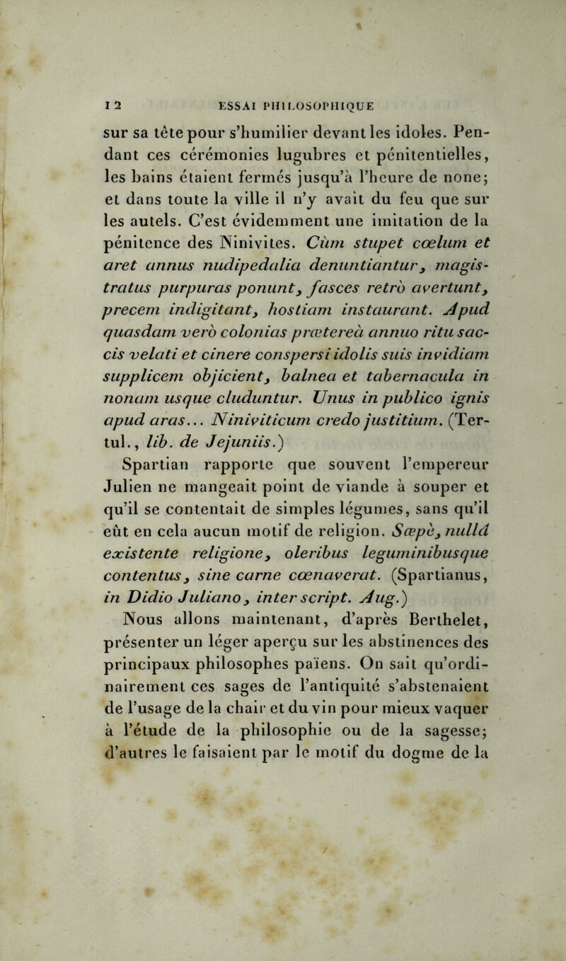 sur sa tête pour s’humilier devant les idoles. Pen- dant ces cérémonies lugubres et pénitentielles, les bains étaient fermés jusqu’à l’heure de none; et dans toute la ville il n’y avait du feu que sur les autels. C’est évidemment une imitation de la pénitence des Ninivites. Cùm stupet cœlum et aret annus nudipedalia denuntiantur, magis- trat us purpuras ponunt> fasces rétro avertunt, precem indigitant, hostiam instaurant. Apud quasdam vero colonias prœtereà annuo ritu sac- cis velati et cinere conspersi idolis suis invidiam supplicem objicienty balnea et tabernacula in nonani us que cluduntur. Unus in publico ignis apud aras... Niniviticum credo justitium. (Ter- tul., lib. de Jejuniis.) Spartian rapporte que souvent l’empereur Julien ne mangeait point de viande à souper et qu’il se contentait de simples légumes, sans qu’il eût en cela aucun motif de religion. Scepèynulld eæistente religioney oleribus leguminibusque contentusy sine carne cœnavcrat. (Spartianus, in Didio Juliano y inter script. Aug.) Nous allons maintenant, d’après Berthelet, présenter un léger aperçu sur les abstinences des principaux philosophes païens. On sait qu’ordi- nairement ces sages de l’antiquité s’abstenaient de l’usage de la chair et du vin pour mieux vaquer à l’étude de la philosophie ou de la sagesse; d’autres le faisaient par le motif du dogme de la