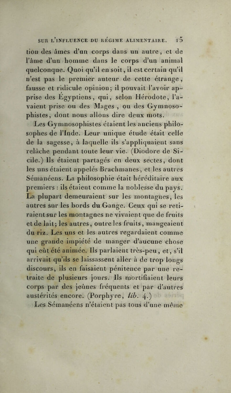 lion des âmes d’un corps dans un autre, et de l’âme d’un homme dans le corps d’un animal quelconque. Quoi qu’il en soit, il est cerLain qu’il n’est pas le premier auteur de cette étrange , fausse et ridicule opinion; il pouvait l’avoir ap- prise des Egyptiens, qui, selon Hérodote, l’a- vaient prise ou des Mages , ou des Gymnoso- phistes, dont nous allons dire deux mots. Les Gymnosophistes étaient les anciens philo- sophes de l’Inde. Leur unique étude était celle de la sagesse, à laquelle ils s’appliquaient sans relâche pendant toute leur vie. (Diodore de Si- cile.) Ils étaient partagés en deux sectes, dont les uns étaient appelés Brachmanes, et les autres Sémanéens. La philosophie était héréditaire aux premiers : ils étaient comme la noblesse du pays. La plupart demeuraient sur les montagnes, les autres sur les bords du Gange. Ceux qui se reti- raient sur les montagnes ne vivaient que de fruits et de lait; les autres, outre les fruits, mangeaient du riz. Les uns et les autres regardaient comme une grande impiété de manger d’aucune chose qui eût été animée. Ils parlaient très-peu , et, s’il arrivait qu’ils se laissassent aller à de trop longs discours, ils en faisaient pénitence par une re- traite de plusieurs jours. Ils mortifiaient leurs corps par des jeûnes fréquents et par d’autres austérités encore. (Porphyre, lib. 4-) Les Sémanéens n’étaient pas tous d’une même