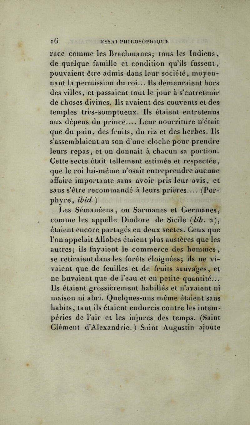 race comme les Brachmanes; tous les Indiens, de quelque famille et condition qu’ils fussent, pouvaient être admis dans leur société, moyen- nant la permission du roi... Ils demeuraient hors des villes, et passaient tout le jour à s’entretenir de choses divines. Ils avaient des couvents et des temples très-somptueux. Us étaient entretenus aux dépens du prince Leur nourriture n’était que du pain, des fruits, du riz et des herbes. Ils s’assemblaient au son d’une cloche pour prendre leurs repas, et on donnait à chacun sa portion. Cette secte était tellement estimée et respectée, que le roi lui-même n’osait entreprendre aucune affaire importante sans avoir pris leur avis, et sans s’être recommandé à leurs prières (Por- phyre, ibid.) Les Sémanéens , ou Sarmanes et Germanes, comme les appelle Diodore de Sicile (lib. 2), étaient encore partagés en deux sectes. Ceux que l’on appelait Allobes étaient plus austères que les autres; ils fuyaient le commerce des hommes , se retiraient dans les forêts éloignées; ils ne vi- vaient que de feuilles et de fruits sauvages, et 11e buvaient que de l’eau et en petite quantité... Ils étaient grossièrement habillés et n’avaient ni maison ni abri. Quelques-uns même étaient sans habits, tant ils étaient endurcis contre les intem- péries de l’air et les injures des temps. (Saint Clément d’Alexandrie.) Saint Augustin ajoute