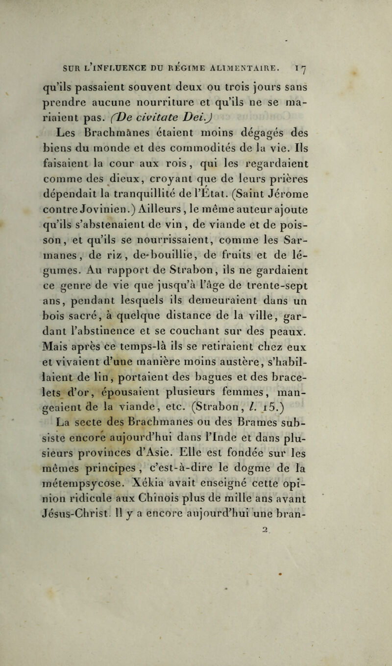 qu’ils passaient souvent deux ou trois jours sans prendre aucune nourriture et qu’ils ne se ma- riaient pas. fDe civitatc Dei.J Les Brachmànes étaient moins dégagés des biens du monde et des commodités de la vie. Ils faisaient la cour aux rois, qui les regardaient comme des dieux, croyant que de leurs prières dépendait la tranquillité de l’Etat. (Saint Jérome contre Jovinien.) Ailleurs , le même auteur ajoute qu’ils s’abstenaient de vin, de viande et de pois- son, et qu’ils se nourrissaient, comme les Sar- manes, de riz, de-bouillie, de fruits et de lé- gumes. Au rapport de Strabon, ils ne gardaient ce genre de vie que jusqu’à l’âge de trente-sept ans, pendant lesquels ils demeuraient dans un bois sacré, à quelque distance de la ville, gar- dant l’abstinence et se couchant sur des peaux. Mais après ce temps-là ils se retiraient chez eux et vivaient d’une manière moins austère, s’habil- laient de lin, portaient des bagues et des brace- lets d’or, épousaient plusieurs femmes, man- geaient de la viande, etc. (Strabon, /. i5.) La secte des Brachmanes ou des Brames sub- siste encore aujourd’hui dans l’Inde et dans plu- sieurs provinces d’Asie. Elle est fondée sur les mêmes principes , c’est-à-dire le dogme de la métempsycose. Xékia avait enseigné cette opi- nion ridicule aux Chinois plus de mille ans avant Jésus-Christ. 11 y a encore aujourd’hui une bran-