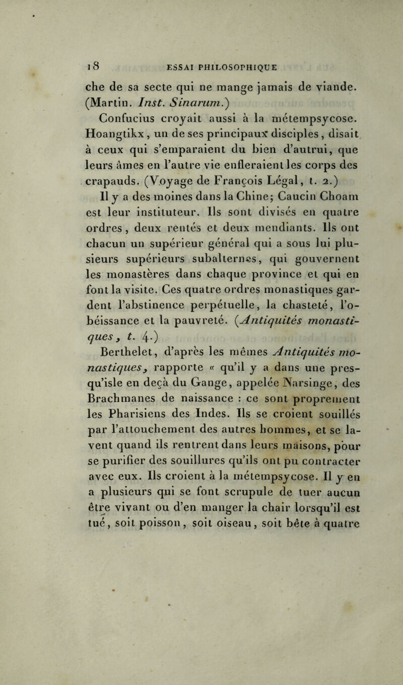 che de sa secte qui ne mange jamais de viande. (Martin. Inst. S inarum.) Confucius croyait aussi à la métempsycose. Hoangtikx , un de ses principaux disciples , disait à ceux qui s’emparaient du bien d’autrui, que leurs âmes en l’autre vie enfleraient les corps des crapauds. (Voyage de François Légal, t. 2.) 11 y a des moines dans la Chine; Caucin Choam est leur instituteur. Ils sont divisés en quatre ordres, deux rentés et deux mendiants. Ils ont chacun un supérieur général qui a sous lui plu- sieurs supérieurs subalternes, qui gouvernent les monastères dans chaque province et qui en font la visite. Ces quatre ordres monastiques gar- dent l’abstinence perpétuelle, la chasteté, l’o- béissance et la pauvreté. (Antiquités monasti- ques > t. 4-) Berthelet, d’après les mêmes Antiquités mo- nastiques y rapporte « qu’il y a dans une pres- qu’isle en deçà du Gange, appelée Narsinge, des Brachmanes de naissance : ce sont proprement les Pharisiens des Indes. Ils se croient souillés par l’attouchement des autres hommes, et se la- vent quand ils rentrent dans leurs maisons, pour se purifier des souillures qu’ils ont pu contracter avec eux. Ils croient à la métempsycose. Il y en a plusieurs qui se font scrupule de tuer aucun être vivant ou d’en manger la chair lorsqu’il est tué, soit poisson, soit oiseau, soit bête à quatre