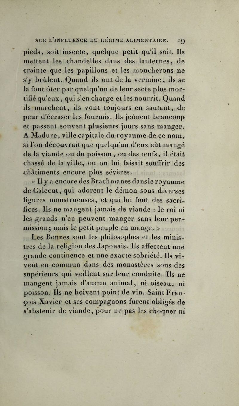 pieds, soit insecte, quelque petit qu’il soit. Ils mettent les chandelles dans des lanternes, de crainte que les papillons et les moucherons ne s’y brûlent. Quand ils ont de la vermine, ils se la font ôter par quelqu’un de leur secte plus mor- tifié qu’eux , qui s’en charge et les nourrit. Quand ils marchent, ils vont toujours en sautant, de peur d’écraser les fourmis. Ils jeûnent beaucoup et passent souvent plusieurs jours sans manger. A Madure, ville capitale du royaume de ce nom, si l’on découvrait que quelqu’un d’eux eût mangé de la viande ou du poisson , ou des œufs, il était chassé de la ville, ou on lui faisait souffrir des châtiments encore plus sévères. « Il y a encore des Brach mânes dans le royaume de Calecut, qui adorent le démon sous diverses figures monstrueuses, et qui lui font des sacri- fices. Ils ne mangent jamais de viande : le roi ni les grands n’en peuvent manger sans leur per- mission; mais le petit peuple en mange. » Les Bonzes sont les philosophes et les minis- tres de la religion des Japonais. Ils affectent une grande continence et une exacte sobriété. Ils vi- vent en commun dans des monastères sous des supérieurs qui veillent sur leur conduite. Ils ne mangent jamais d’aucun animal, ni oiseau, ni poisson. Ils ne boivent point de vin. Saint Fran- çois Xavier et ses compagnons furent obligés de s’abstenir de viande, pour ne pas les choquer ni