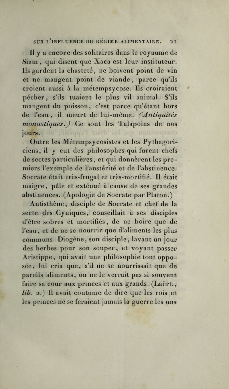 Il y a encore des solitaires dans le royaume de Siam , qui disent que Xaca est leur instituteur. Ils gardent la chasteté, 11e boivent point de vin et ne mangent point de viande , parce qu’ils croient aussi à la métempsycose. Us croiraient pécher, s’ils tuaient le plus vil animal. S’ils mangent du poisson, c’est parce qu’étant hors de l’eau, il meurt de lui-même. fAntiquités monastiques.J Ce sont les Talapoins de nos jours. Outre les Métempsycosistes et les Pythagori- ciens, il y eut des philosophes qui furent chefs de sectes particulières, et qui donnèrent les pre- miers l’exemple de l’austérité et de l’abstinence. Socrate était très-frugal et très-mortifié. Il était maigre, pâle et exténué à cause de ses grandes abstinences. (Apologie de Socrate par Platon.) Antisthène, disciple de Socrate et chef de la secte des Cyniques, conseillait à ses disciples d’être sobres et mortifiés, de ne boire que de l’eau, et de ne se nourrir que d’aliments les plus communs. Diogène, son disciple, lavant un jour des herbes pour son souper, et voyant passer Aristippe, qui avait une philosophie tout oppo- sée, lui cria que, s’il ne se nourrissait que de pareils aliments, on ne le verrait pas si souvent faire sa cour aux princes et aux grands. (Laërt., lib. 2.) 11 avait coutume de dire que les rois et les princes ne se feraient jamais la guerre les uns