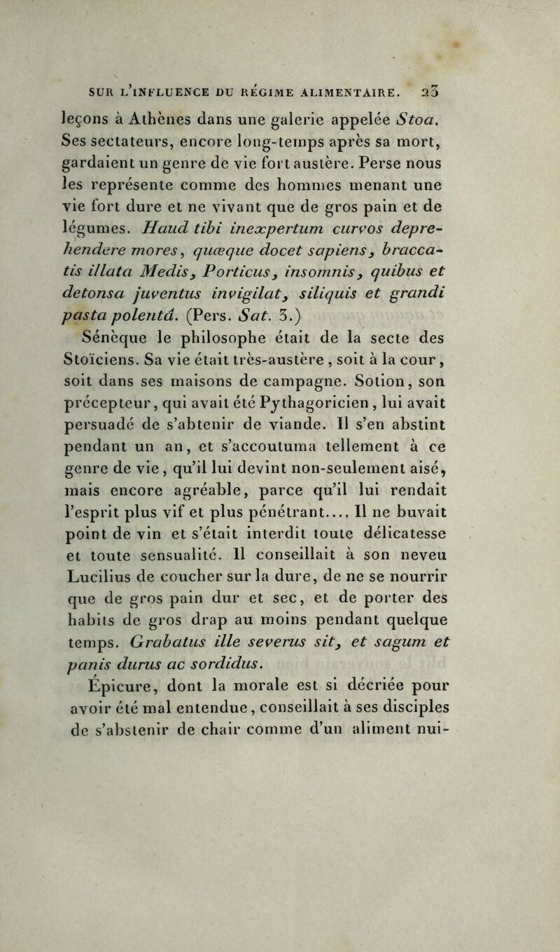 leçons à Athènes dans une galerie appelée Stoa. Ses sectateurs, encore long-temps après sa mort, gardaient un genre de vie fort austère. Perse nous les représente comme des hommes menant une vie fort dure et ne vivant que de gros pain et de légumes. Haud tibi ineæpertum curvos depre- hendere mores, quœque docet sapiens> bracca- tis illata Médisy Portions , insoumis> quibus et de tons a juventus invigilat> siliquis et grandi p as ta polentâ. (Pers. Sat. 5.) Sénèque le philosophe était de la secte des Stoïciens. Sa vie était très-austère , soit à la cour , soit dans ses maisons de campagne. Sotion, son précepteur, qui avait été Pythagoricien , lui avait persuadé de s’abtenir de viande. Il s’en abstint pendant un an, et s’accoutuma tellement à ce genre de vie, qu’il lui devint non-seulement aisé, mais encore agréable, parce qu’il lui rendait l’esprit plus vif et plus pénétrant— Il ne buvait point de vin et s’était interdit toute délicatesse et toute sensualité. 11 conseillait à son neveu Lucilius de coucher sur la dure, de ne se nourrir que de gros pain dur et sec, et de porter des habits de gros drap au moins pendant quelque temps. Grabatus ille severus sit, et sagum et panis durus ac sordidus. Épicure, dont la morale est si décriée pour avoir été mal entendue, conseillait à ses disciples de s’abstenir de chair comme d’un aliment nui-