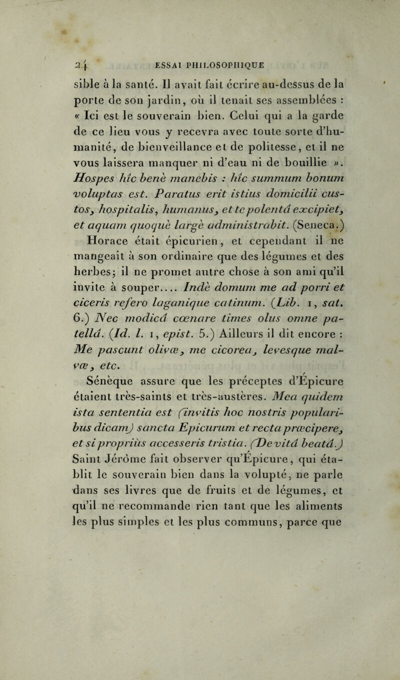 sible à la santé. Il avait fait écrire au-dessus de la porte de son jardin, où il tenait ses assemblées : « Ici est le souverain bien. Celui qui a la garde de ce lieu vous y recevra avec toute sorte d’hu- manité, de bienveillance et de politesse, et il ne vous laissera manquer ni d’eau ni de bouillie ». Hospes hic bene manebis : hic summum bonum voluptas est. Pcircitus erit istius clomicilii eus- toSj hospitalis, humcinusy et te polenta eæcipiet, et aquam quoque large administrabit. (Seneca.) Horace était épicurien, et cependant il ne mangeait à son ordinaire que des légumes et des herbes ; il ne promet autre chose à son ami qu’il invite à souper Inde domurn me ad porri et ciceris refera laganique catinum. (Lib. i, sat. 6.) Nec modied cœnare times olus omne pa- telld. (Id. /. i, epist. 5.) Ailleurs il dit encore : Me pascunt olivœ y me cicorea, levesque mal- vœ y etc. Sénèque assure que les préceptes d’Epicure étaient très-saints et très-austères. Mca quidem ista sententia est (,invitis hoc nostris populari- bus dicamj sancta Epicurum et recta prœciperey et si propriùs accesseris tristia. ('De vit a beat ci.J Saint Jérôme fait observer qu’Epicure, qui éta- blit le souverain bien dans la volupté, ne parle dans ses livres que de fruits et de légumes, et qu’il ne recommande rien tant que les aliments les plus simples et les plus communs, parce que