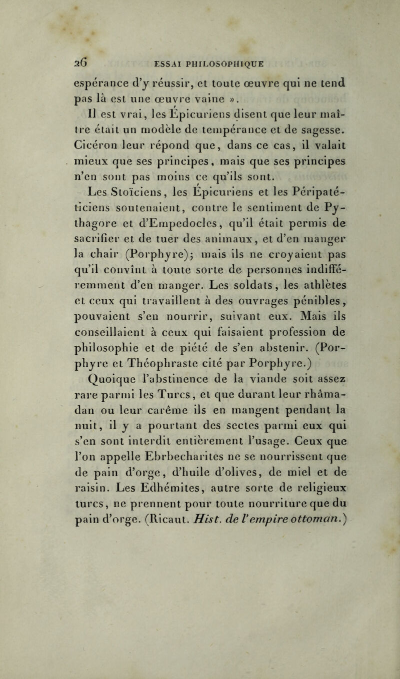 s6 espérance d’y réussir, et toute œuvre qui ne tend pas là est une œuvre vaine ». Il est vrai, les Epicuriens disent que leur maî- tre était un modèle de tempérance et de sagesse. Cicéron leur répond que, dans ce cas, il valait mieux que ses principes, mais que ses principes n’en sont pas moins ce qu’ils sont. Les Stoïciens, les Epicuriens et les Péripaté- ticiens soutenaient, contre le sentiment de Py- ihagore et d’Empedocles, qu’il était permis de sacrifier et de tuer des animaux, et d’en manger la chair (Porphyre); mais ils ne croyaient pas qu’il convînt à toute sorte de personnes indiffé- remment d’en manger. Les soldats, les athlètes et ceux qui travaillent à des ouvrages pénibles, pouvaient s’en nourrir, suivant eux. Mais ils conseillaient à ceux qui faisaient profession de philosophie et de piété de s’en abstenir. (Por- phyre et Théophraste cité par Porphyre.) Quoique l’abstinence de la viande soit assez rare parmi les Turcs, et que durant leur rhâma- dan ou leur carême ils en mangent pendant la nuit, il y a pourtant des sectes parmi eux qui s’en sont interdit entièrement l’usage. Ceux que l’on appelle Ebrbecharites ne se nourrissent que de pain d’orge, d’huile d’olives, de miel et de raisin. Les Edhémites, autre sorte de religieux turcs, ne prennent pour toute nourriture que du pain d’orge. (Ricaut. Hist. de Vempire ottoman.)