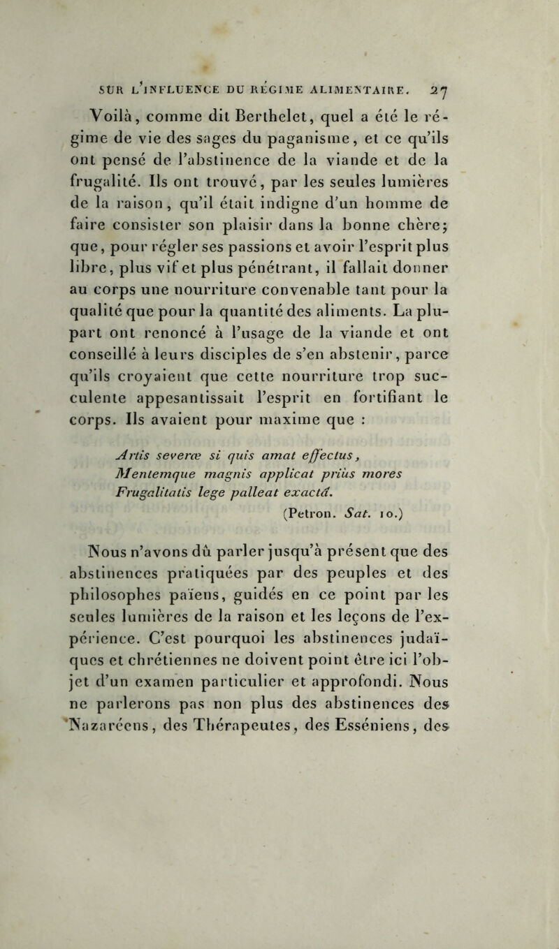 Voilà, comme dit Berthelet, quel a été le ré- gime de vie des sages du paganisme, et ce quils ont pensé de l’abstinence de la viande et de la frugalité. Ils ont trouvé, par les seules lumières de la raison, qu’il était indigne d’un homme de faire consister son plaisir dans la bonne chèrej que, pour régler ses passions et avoir l’esprit plus libre, plus vif et plus pénétrant, il fallait donner au corps une nourriture convenable tant pour la qualité que pour la quantité des aliments. La plu- part ont renoncé à l’usage de la viande et ont conseillé à leurs disciples de s’en abstenir, parce qu’ils croyaient que cette nourriture trop suc- culente appesantissait l’esprit en fortifiant le corps. Us avaient pour maxime que : Artis severœ si quis amat efjeclus, Mentemque magnis applicat prias mores Frugalitatis lege palleat exactd. (Petron. Sat. 10.) Nous n’avons dû parler jusqu’à présent que des abstinences pratiquées par des peuples et des philosophes païens, guidés en ce point par les seules lumières de la raison et les leçons de l’ex- périence. C’est pourquoi les abstinences judaï- ques et chrétiennes ne doivent point être ici l’ob- jet d’un examen particulier et approfondi. Nous ne parlerons pas non plus des abstinences des 'Nazaréens, des Thérapeutes, des Esséniens, des