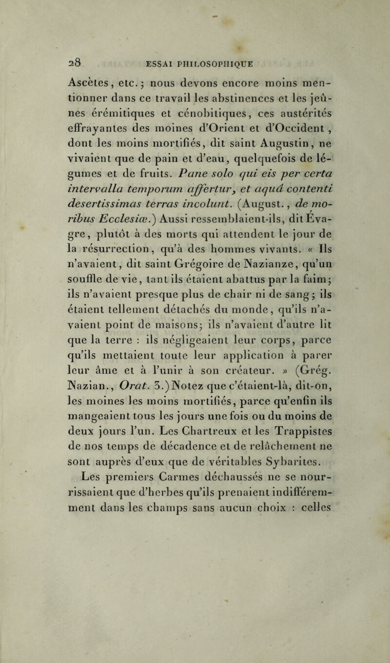 ^8 Ascètes, etc.; nous devons encore moins men- tionner dans ce travail les abstinences et les jeû- nes érémitiques et cénobitiques, ces austérités effrayantes des moines d’Orient et d’Occident , dont les moins mortifiés, dit saint Augustin, ne vivaient que de pain et d’eau, quelquefois de lé- gumes et de fruits. Pane solo qui eis per certa intervalla temporum affertur , et aquâ contenti desertissimas terras incolunt. (August., de mo- ribus Ecclesiœ.) Aussi ressemblaient-ils, ditEva- gre, plutôt à des morts qui attendent le jour de la résurrection, qu’à des hommes vivants. « Ils n’avaient, dit saint Grégoire de Nazianze, qu’un souffle de vie, tant ils étaient abattus par la faim; ils n’avaient presque plus de chair ni de sang; ils étaient tellement détachés du monde, qu’ils n’a- vaient point de maisons; ils n’avaient d’autre lit que la terre : ils négligeaient leur corps, parce qu’ils mettaient toute leur application à parer leur âme et à l’unir à son créateur. » (Grég. Nazian., Orat. 3.) Notez que c’étaient-là, dit-on, les moines les moins mortifiés, parce qu’enfin ils mangeaient tous les jours une fois ou du moins de deux jours l’un. Les Chartreux et les Trappistes de nos temps de décadence et de relâchement ne sont auprès d’eux que de véritables Sybarites. Les premiers Carmes déchaussés ne se nour- rissaient que d’herbes qu’ils prenaient indifférem- ment dans les champs sans aucun choix : celles