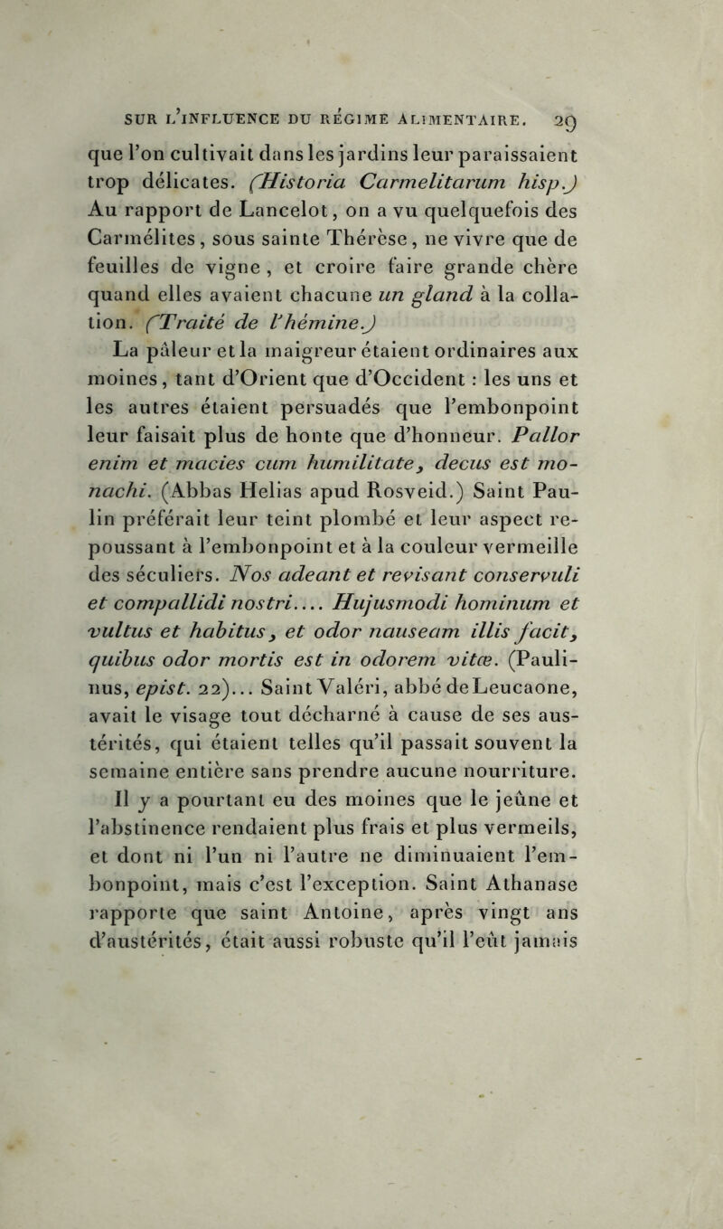 que l’on cultivait dans les jardins leur paraissaient trop délicates. fHistoria Carmelitarum hisp.J Au rapport de Lancelot, on a vu quelquefois des Carmélites, sous sainte Thérèse, ne vivre que de feuilles de vigne , et croire faire grande chère quand elles avaient chacune un gland à la colla- tion. CTraité de Vhèmine.J La pâleur et la maigreur étaient ordinaires aux moines, tant d’Orient que d’Occident : les uns et les autres étaient persuadés que l’embonpoint leur faisait plus de honte que d’honneur. Pallor enim et macies cum humilitate 3 decus est mo- nachi. (Abbas Helias apud Rosveid.) Saint Pau- lin préférait leur teint plombé et leur aspect re- poussant à l’embonpoint et à la couleur vermeille des séculiers. Nos adeant et révisant conservuli et compallidi nostri Hujusmodi hominum et vultus et habitus y et odor nauseam illis facity quibus odor mortis est in odorem vitœ. (Pauli- nus, epist. 22)... Saint Valéri, abbé deLeucaone, avait le visage tout décharné à cause de ses aus- térités, qui étaient telles qu’il passait souvent la semaine entière sans prendre aucune nourriture. Il y a pourtant eu des moines que le jeûne et l’abstinence rendaient plus frais et plus vermeils, et dont ni l’un ni l’autre 11e diminuaient l’em- bonpoint, mais c’est l’exception. Saint Athanase rapporte que saint Antoine, après vingt ans d’austérités, était aussi robuste qu’il l’eût jamais