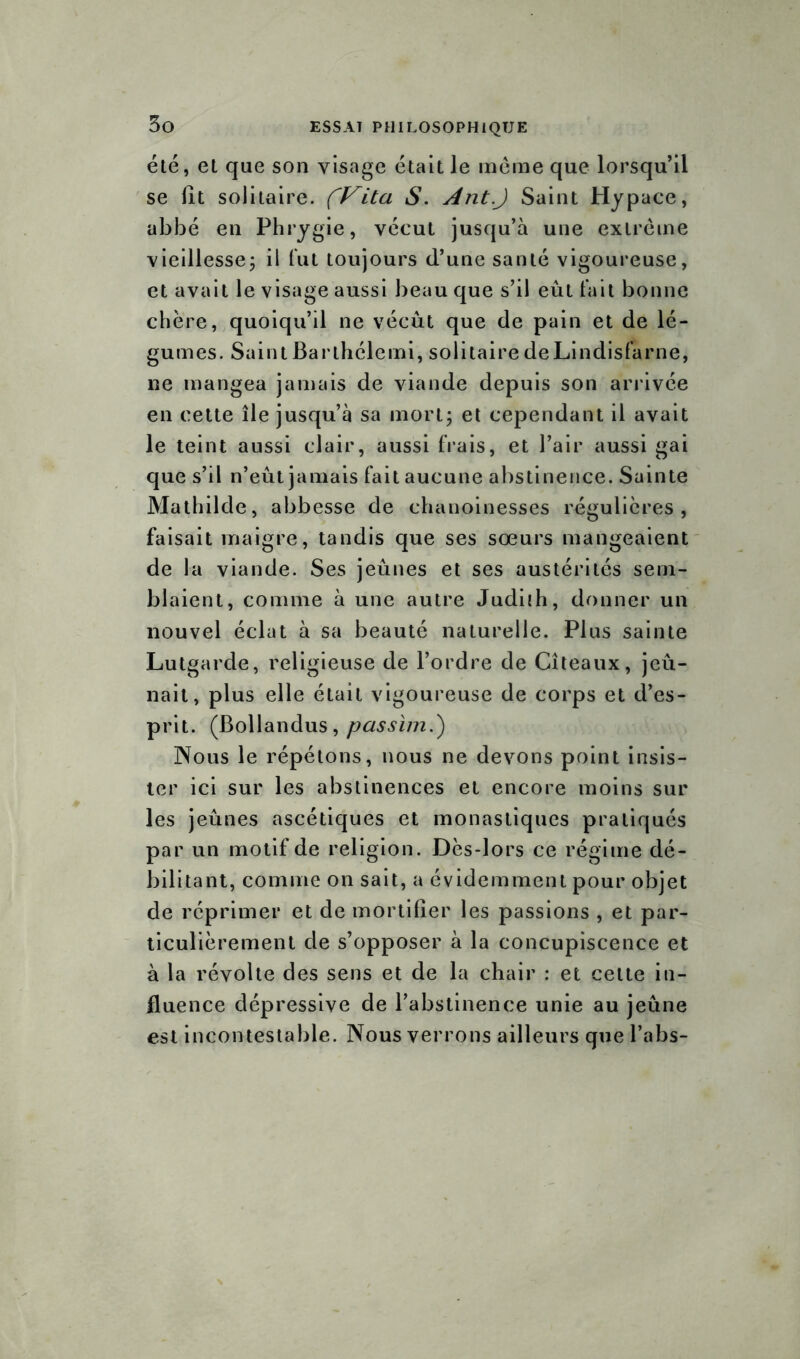 été, et que son visage était le meme que lorsqu’il se fit solitaire. (Vita S. Ant.J Saint Hypace, abbé en Phrygie, vécut jusqu’à une extrême vieillesse; il fut toujours d’une santé vigoureuse, et avait le visage aussi beau que s’il eût fait bonne chère, quoiqu’il ne vécût que de pain et de lé- gumes. SaintBarlhélemi, solitaire deLindisfarne, ne mangea jamais de viande depuis son arrivée en cette île jusqu’à sa mort; et cependant il avait le teint aussi clair, aussi frais, et l’air aussi gai que s’il n’eût jamais fait aucune abstinence. Sainte Mathilde, abbesse de chanoinesses régulières, faisait maigre, tandis que ses sœurs mangeaient de la viande. Ses jeûnes et ses austérités sem- blaient, comme à une autre Judiih, donner un nouvel éclat à sa beauté naturelle. Plus sainte Lutgarde, religieuse de l’ordre de Cîteaux, jeû- nait, plus elle était vigoureuse de corps et d’es- prit. (Bollandus, passïm.') Nous le répétons, nous ne devons point insis- ter ici sur les abstinences et encore moins sur les jeûnes ascétiques et monastiques pratiqués par un motif de religion. Dès-lors ce régime dé- bilitant, comme on sait, a évidemment pour objet de réprimer et de mortifier les passions , et par- ticulièrement de s’opposer à la concupiscence et à la révolte des sens et de la chair : et celte in- fluence dépressive de l’abstinence unie au jeûne est incontestable. Nous verrons ailleurs que l’abs-