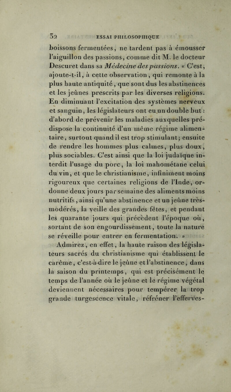 boissons fermentées, ne tardent pas à émousser l’aiguillon des passions, comme dit M. le docteur Descuret dans sa Médecine des passions. « C’est, ajoute-t-il, à cette observation, qui remonte à la plus haute antiquité , que sont dus les abstinences et les jeûnes prescrits par les diverses religions. En diminuant l’excitation des systèmes nerveux et sanguin, les législateurs ont eu.un double but : d’abord de prévenir les maladies auxquelles pré- dispose la continuité d’un même régime alimen- taire, surtout quand il est trop stimulant; ensuite de rendre les hommes plus calmes, plus doux, plus sociables. C’est ainsi que la loi judaïque in- terdit l’usage du porc, la loi mahométane celui du vin, et que le christianisme, infiniment moins rigoureux que certaines religions de l’Inde, or- donne deux jours par semaine des aliments moins nutritifs , ainsi qu’une abstinence et un jeûne très- modérés, la veille des grandes fêtes, et pendant les quarante jours qui précèdent l’époque où, sortant de son engourdissement, toute la nature se réveille pour entrer en fermentation. » Admirez, en effet, la haute raison des législa- teurs sacrés du christianisme qui établissent le carême, c’est-à-dire le jeûne et l’abstinence, dans la saison du printemps, qui est précisément le temps de l’année où le jeûne et le régime végétal deviennent nécessaires pour tempérer la trop grande turgescence vitale, réfréner l’efferves-