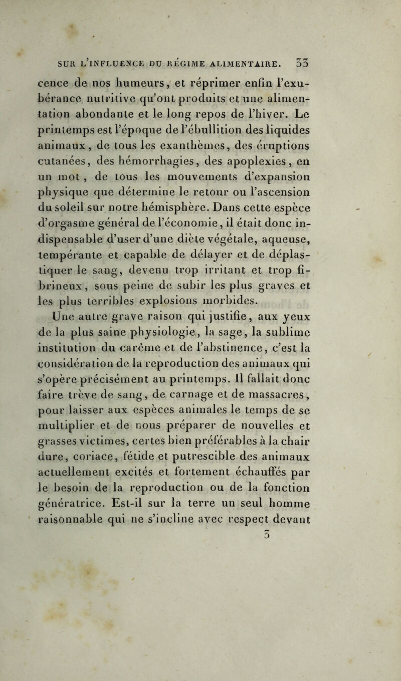 cence de nos humeurs, et réprimer enfin l’exu- bérance nutritive qu’ont produits et une alimen- tation abondante et le long repos de l’hiver. Le printemps est l’époque de l’ébullition des liquides animaux, de tous les exanthèmes, des éruptions cutanées, des hémorrhagies, des apoplexies, en un mot , de tous les mouvements d’expansion physique que détermine le retour ou l’ascension du soleil sur notre hémisphère. Dans cette espèce d’orgasme général de l’économie, il était donc in- dispensable d’user d’une diète végétale, aqueuse, tempérante et capable de délayer et de déplas- tiquer le sang, devenu trop irritant et trop fi- brineux, sous peine de subir les plus graves et les plus terribles explosions morbides. Une autre grave raison qui justifie, aux yeux de la plus saine physiologie, la sage, la sublime institution du carême et de l’abstinence, c’est la considération de la reproduction des animaux qui s’opère précisément au printemps. 11 fallait donc faire trêve de sang, de carnage et de massacres, pour laisser aux espèces animales le temps de se multiplier et de nous préparer de nouvelles et grasses victimes, certes bien préférables à la chair dure, coriace, fétide et putrescible des animaux actuellement excités et fortement échauffés par le besoin de la reproduction ou de la fonction génératrice. Est-il sur la terre un seul homme raisonnable qui ne s’incline avec respect devant