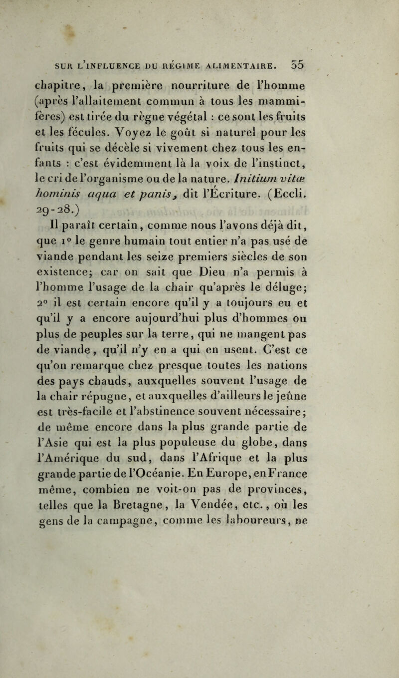 chapitre, la première nourriture de l’homme (après l’allaitement commun à tous les mammi- fères) est tirée du règne végétal : ce sont les fruits et les fécules. Voyez le goût si naturel pour les fruits qui se décèle si vivement chez tous les en- fants : c’est évidemment là la voix de l’instinct, le cri de l’organisme ou de la nature. Initium vitœ hominis aqua et partis, dit l’Ecriture. (Eccli. 29-28.) 11 paraît certain, comme nous l’avons déjà dit, que i° le genre humain tout entier n’a pas usé de viande pendant les seize premiers siècles de son existence; car on sait que Dieu n’a permis à l’homme l’usage de la chair qu’après le déluge; 2° il est certain encore qu’il y a toujours eu et qu’il y a encore aujourd’hui plus d’hommes ou plus de peuples sur la terre, qui ne mangent pas de viande, qu’il n’y en a qui en usent. C’est ce qu’on remarque chez presque toutes les nations des pays chauds, auxquelles souvent l’usage de la chair répugne, et auxquelles d’ailleurs le jeûne est très-facile et l’abstinence souvent nécessaire; de même encore dans la plus grande partie de l’Asie qui est la plus populeuse du globe, dans l’Amérique du sud, dans l’Afrique et la plus grande partie de l’Océanie. En Europe, en France même, combien ne voit-on pas de provinces, telles que la Bretagne, la Vendée, etc., où les gens de la campagne, comme les laboureurs, ne