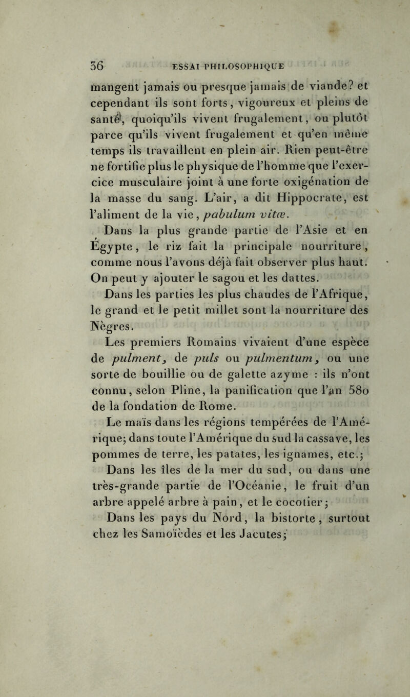 mangent jamais ou presque jamais de viande? et cependant ils sont forts, vigoureux et pleins de santé*, quoiqu’ils vivent frugalement, ou plutôt parce qu’ils vivent frugalement et qu’en même temps ils travaillent en plein air. Rien peut-être ne fortifie plus le physique de l’homme que l’exer- cice musculaire joint à une forte oxigénation de la masse du sang. L’air, a dit Hippocrate, est l’aliment de la vie, pabulum vitœ. Dans la plus grande partie de l’Asie et en Egypte, le riz fait la principale nourriture, comme nous l’avons déjà fait observer plus haut. On peut y ajouter le sagou et les dattes. Dans les parties les plus chaudes de l’Afrique, le grand et le petit millet sont la nourriture des Nègres. Les premiers Romains vivaient d’une espèce de pulment, de puis ou pulmentum, ou une sorte de bouillie ou de galette azyme : ils n’ont connu, selon Pline, la panification que l’#n 58o de la fondation de Rome. Le maïs dans les régions tempérées de l’Amé- rique; dans toute l’Amérique du sud la cassave, les pommes de terre, les patates, les ignames, etc.; Dans les îles de la mer du sud, ou dans une très-grande partie de l’Océanie, le fruit d’un arbre appelé arbre à pain, et le cocotier; Dans les pays du Nord, la bistorte , surtout chez les Samoïèdes et les Jacutes;