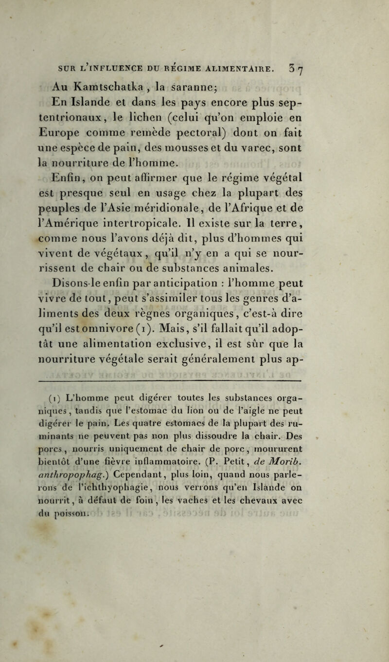 Au Kamtschatka , la saranne; En Islande et dans les pays encore plus sep- tentrionaux, le lichen (celui qu’on emploie en Europe comme remède pectoral) dont on fait une espèce de pain, des mousses et du varec, sont la nourriture de l’homme. Enfin, on peut affirmer que le régime végétal est presque seul en usage chez la plupart des peuples de l’Asie méridionale, de l’Afrique et de l’Amérique intertropicale. 11 existe sur la terre, comme nous l’avons déjà dit, plus d’hommes qui vivent de végétaux, qu’il n’y en a qui se nour- rissent de chair ou de substances animales. Disons le enfin par anticipation : l’homme peut vivre de tout, peut s’assimiler tous les genres d’a- liments des deux règnes organiques, c’est-à dire qu’il est omnivore (i). Mais, s’il fallait qu’il adop- tât une alimentation exclusive, il est sûr que la nourriture végétale serait généralement plus ap- (i) L’homme peut digérer toutes les substances orga- niques , tandis que l’estomac du lion ou de l’aigle ne peut digérer le pain. Les quatre estomacs de la plupart des ru- minants ne peuvent pas non plus dissoudre la chair. Des porcs , nourris uniquement de chair de porc, moururent bientôt d’une fièvre inflammatoire. (P. Petit, de Morib. anthropophag.) Cependant, plus loin, quand nous parle- rons de l’ichthyophagie, nous verrons qu’en Islande on nourrit, à défaut de foin , les vaches et les chevaux avec du poisson.