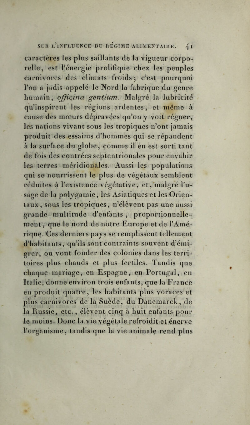 caractères les plus saillants de la vigueur corpo- relle, est l'énergie prolifique chez les peuples carnivores des climats froids; c’est pourquoi l’on a jadis appelé le Nord la fabrique du genre humain, offîcinci gentium. Malgré la lubricité qu’inspirent les régions ardentes, et même à cause des moeurs dépravées qu’on y voit régner, les nations vivant sous les tropiques n’ont jamais produit des essaims d’hommes qui se répandent à la surface du globe, comme il en est sorti tant de fois des contrées septentrionales pour envahir les terres méridionales. Aussi les populations qui se nourrissent le plus de végétaux semblent réduites à l’existence végétative, et, malgré l’u- sage de la polygamie, les Asiatiques et les Orien- taux , sous les tropiques, n’élèvent pas une aussi grande multitude d’enfants , proportionnelle- ment, que le nord de notre Europe et de l’Amé- rique. Ces derniers pays se remplissent tellement d’habitants, qu’ils sont contraints souvent d’émi- grer, ou vont fonder des colonies dans les terri- toires plus chauds et plus fertiles. Tandis que chaque mariage, en Espagne, en Portugal, en Italie, donne environ trois enfants, que la France en produit quatre, les habitants plus voraces et plus carnivores de la Suède, du Danemarck, de la Russie, etc., élèvent cinq à huit enfants pour le moins. Donc la vie végétale refroidit et énerve l’organisme, tandis que la vie animale rend plus