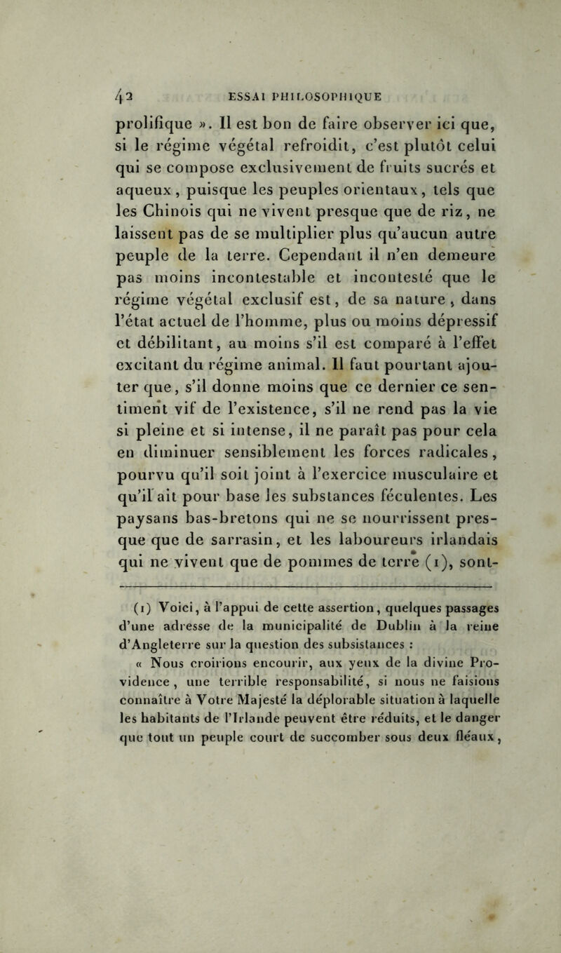 prolifique ». Il est bon de faire observer ici que, si le régime végétal refroidit, c’est plutôt celui qui se compose exclusivement de fruits sucrés et aqueux , puisque les peuples orientaux, tels que les Chinois qui ne vivent presque que de riz, ne laissent pas de se multiplier plus qu’aucun autre peuple de la terre. Cependant il n’en demeure pas moins incontestable et incontesté que le régime végétal exclusif est, de sa nature, dans l’état actuel de l’homme, plus ou moins dépressif et débilitant, au moins s’il est comparé à l’effet excitant du régime animal. 11 faut pourtant ajou- ter que, s’il donne moins que ce dernier ce sen- timent vif de l’existence, s’il ne rend pas la vie si pleine et si intense, il ne paraît pas pour cela en diminuer sensiblement les forces radicales, pourvu qu’il soit joint à l’exercice musculaire et qu’il ait pour base les substances féculentes. Les paysans bas-bretons qui ne se nourrissent pres- que que de sarrasin, et les laboureurs irlandais qui ne vivent que de pommes de terre (1), sont- (1) Voici, à l’appui de cette assertion, quelques passages d’une adresse de la municipalité de Dublin à la reine d’Angleterre sur la question des subsistances : « Nous croirions encourir, aux yeux de la divine Pro- vidence , une terrible responsabilité, si nous ne faisions connaître à Votre Majesté la déplorable situation à laquelle les habitants de l’Irlande peuvent être réduits, et le danger que tout un peuple court de succomber sous deux fléaux,