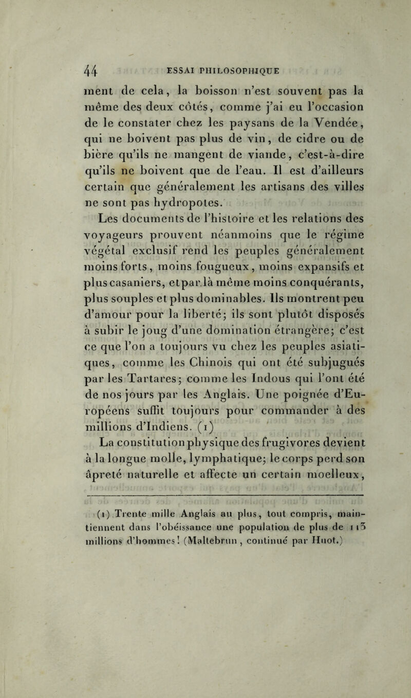 ment de cela, la boisson n’est souvent pas la même des deux côtés, comme j’ai eu l’occasion de le constater chez les paysans de la Vendée, qui ne boivent pas plus de vin, de cidre ou de bière qu’ils ne mangent de viande, c’est-à-dire qu’ils ne boivent que de l’eau. Il est d’ailleurs certain que généralement les artisans des villes ne sont pas hydropotes. Les documents de l’histoire et les relations des voyageurs prouvent néanmoins que le régime végétal exclusif rend les peuples généralement moins forts, moins fougueux, moins expansifs et plus casaniers, etpar.là même moins conquérants, plus souples et plus dominables. Ils montrent peu d’amour pour la liberté; ils sont plutôt disposés à subir le joug d’une domination étrangère; c’est ce que l’on a toujours vu chez les peuples asiati- ques, comme les Chinois qui ont été subjugués par les Tartares; comme les Indous qui l’ont été de nos jours par les Anglais. Une poignée d’Eu- ropéens suffit toujours pour commander à des millions d’indiens, (i) La constitution physique des frugivores devient à la longue molle, lymphatique; le corps perd son âpreté naturelle et affecte un certain moelleux, (i) Trente mille Anglais au plus, tout compris, main- tiennent dans l’obéissance une population de plus de i i3 millions d’hommes! (Maltebrun , continué par Huot«)