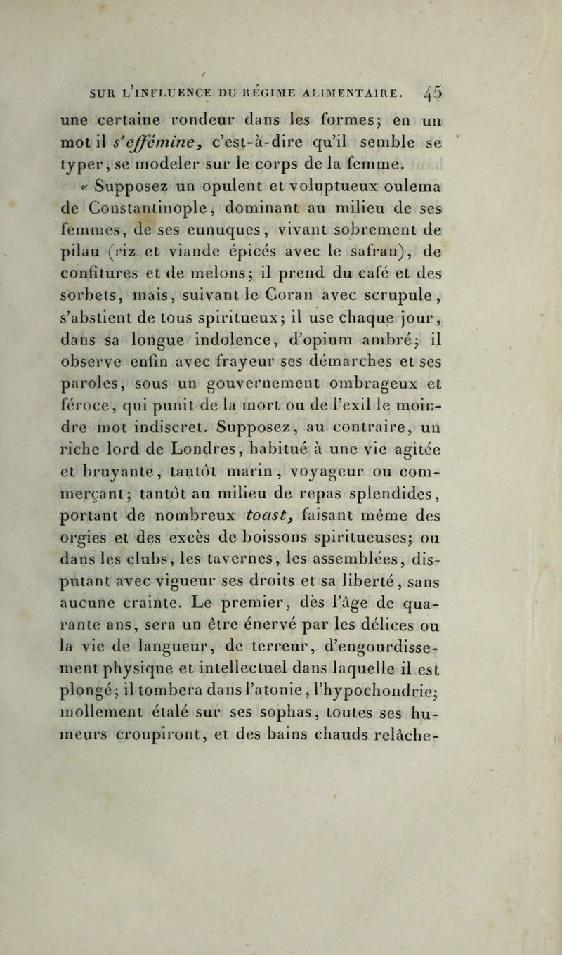 une certaine rondeur dans les formes ; en un mot il s'efféminéy c’est-à-dire qu’il semble se typer, se modeler sur le corps de la femme. « Supposez un opulent et voluptueux ouléma de Constantinople, dominant au milieu de ses femmes, de ses eunuques, vivant sobrement de pilau (riz et viande épicés avec le safran), de confitures et de melons ; il prend du café et des sorbets, mais, suivant le Coran avec scrupule, s’abstient de tous spiritueux; il use chaque jour, dans sa longue indolence, d’opium ambré; il observe enfin avec frayeur ses démarches et ses paroles, sous un gouvernement ombrageux et féroce, qui punit de la mort ou de l’exil le moin- dre mot indiscret. Supposez, au contraire, un riche lord de Londres, habitué à une vie agitée et bruyante, tantôt marin, voyageur ou com- merçant; tantôt au milieu de repas splendides, portant de nombreux toast> faisant même des orgies et des excès de boissons spiritueuses; ou dans les clubs, les tavernes, les assemblées, dis- putant avec vigueur ses droits et sa liberté, sans aucune crainte. Le premier, dès l’àge de qua- rante ans, sera un être énervé par les délices ou la vie de langueur, de terreur, d’engourdisse- ment physique et intellectuel dans laquelle il est plongé; il tombera dans l’atonie, l’hypochondrie; mollement étalé sur ses sophas, toutes ses hu- meurs croupiront, et des bains chauds relâche-