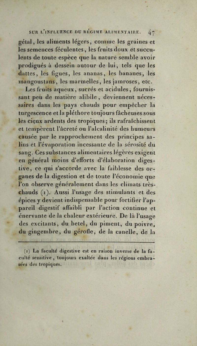 gétal, les aliments légers, comme les graines et les semences féculentes, les fruits doux et succu- lents de toute espèce que la nature semble avoir prodigués à dessein autour de lui, tels que les dattes, les figues, les ananas, les bananes, les mangoustans, les manuelles, les jamroses, etc. Les fruits aqueux, sucrés et acidulés, fournis- sant peu de matière alibile , deviennent néces- saires dans les pays chauds pour empêcher la turgescence et la pléthore toujours fâcheuses sous les ciçux ardents des tropiques; ils rafraîchissent et tempèrent l’âcreté ou l’alcalinité des humeurs causée par le rapprochement des principes sa- lins et l’évaporation incessante de la sérosité du sang. Ces substances alimentaires légères exigent en général moins d’efforts d’élaboration diges- tive, ce qui s’accorde avec la faiblesse des or- ganes de la digestion et de toute l’économie que l’on observe généralement dans les climats très- chauds (i). Aussi l’usage des stimulants et des épices y devient indispensable pour fortifier l’ap- pareil digestif affaibli par l’action continue et énervante de la chaleur extérieure. De là l’usage des excitants, du betel, du piment, du poivre, du gingembre, du gérofle, de la canelle, de la (i) La faculté digestive est en raison inverse de la fa- culté sensitive , toujours exaltée dans les régions embra- sées des tropiques.