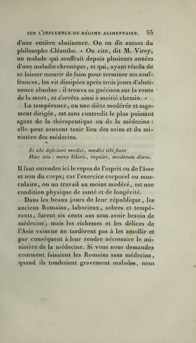d’une entière abstinence. On en dit autant du philosophe Cléanthe. « On cite, dit M. Virey, un malade qui souffrait depuis plusieurs années d’une maladie chronique, et qui, ayant résolu de se laisser mourir de faim pour terminer ses souf- frances, les vit dissipées après trois jours d’absti- nence absolue : il trouva sa guérison sur la route de la mort, et s’arrêta ainsi à moitié chemin. » La tempérance, ou une diète modérée et sage- ment dirigée, est sans contredit le plus puissant agent de la thérapeutique ou de la médecine : elle peut souvent tenir lieu des soins et du mi- nistère des médecins. ■m Si tibi dejiciant medic.i, medici tibifiant Hœc tria : mens bilans, requies, moderata diœta. Il faut entendre ici le repos de l’esprit ou de l’âme et non du corps5 car l’exercice corporel ou mus- culaire, ou un travail au moins modéré, est une condition physique de santé et de longévité. Dans les beaux jours de leur république , les anciens Romains, laborieux, sobres et tempé- rants , furent six cents ans sans avoir besoin de médecins*; mais les richesses et les délices de l’Asie vaincue ne tardèrent pas à les amollir et par conséquent à leur rendre nécessaire le mi- nistère de la médecine. Si vous nous demandez comment faisaient les Romains sans médecins, quand ils tombaient gravement malades, nous