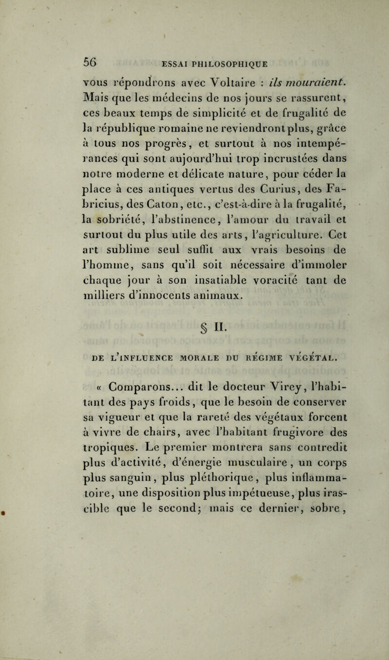 vous répondrons avec Voltaire : ils mouraient. Mais que les médecins de nos jours se rassurent, ces beaux temps de simplicité et de frugalité de la république romaine ne reviendront plus, grâce à tous nos progrès, et surtout à nos intempé- rances qui sont aujourd’hui trop incrustées dans notre moderne et délicate nature, pour céder la place à ces antiques vertus des Curius, des Fa- bricius, des Caton, etc., c’est-à-dire à la frugalité, la sobriété, l’abstinence, l’amour du travail et surtout du plus utile des arts, l’agriculture. Cet art sublime seul suffit aux vrais besoins de l’homme, sans qu’il soit nécessaire d’immoler chaque jour à son insatiable voracité tant de milliers d’innocents animaux. § n. DE L’iNFLUENCE MORALE DU REGIME VEGETAL. « Comparons... dit le docteur Virey, l’habi- tant des pays froids, que le besoin de conserver sa vigueur et que la rareté des végétaux forcent à vivre de chairs, avec l’habitant frugivore des tropiques. Le premier montrera sans contredit plus d’activité, d’énergie musculaire, un corps plus sanguin, plus pléthorique, plus inflamma- toire, une disposition plus impétueuse, plus iras- cible que le second; mais ce dernier, sobre,