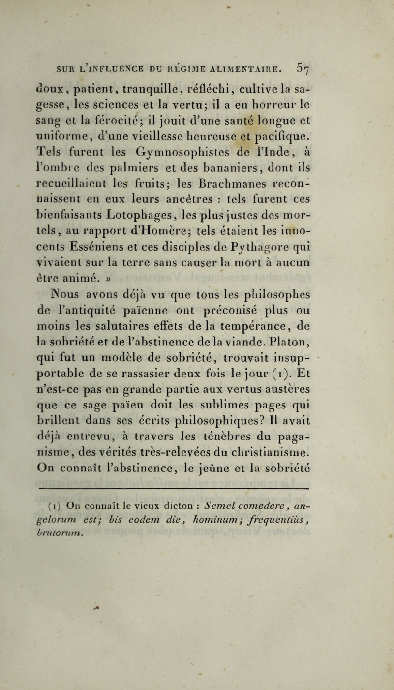 doux, patient, tranquille, réfléchi, cultive la sa- gesse, les sciences et la vertu; il a en horreur le sang et la férocité; il jouit d’une santé longue et uniforme, d’une vieillesse heureuse et pacifique. Tels furent les Gymnosophistes de l’Inde, à l’ombre des palmiers et des bananiers, dont ils recueillaient les fruits; les Brachmanes recon- naissent en eux leurs ancêtres : tels furent ces bienfaisants Lotophages, les plus justes des mor- tels, au rapport d’Homère; tels étaient les inno- cents Esséniens et ces disciples de Pythagore qui vivaient sur la terre sans causer la mort à aucun être animé. » Nous avons déjà vu que tous les philosophes de l’antiquité païenne ont préconisé plus ou moins les salutaires effets de la tempérance, de la sobriété et de l’abstinence de la viande. Platon, qui fut un modèle de sobriété, trouvait insup- portable de se rassasier deux fois le jour (i). Et n’est-ce pas en grande partie aux vertus austères que ce sage païen doit les sublimes pages qui brillent dans ses écrits philosophiques? Il avait déjà entrevu, à travers les ténèbres du paga- nisme, des vérités très-relevées du christianisme. On connaît l’abstinence, le jeûne et la sobriété (i) On connaît le vieux dicton : Semel comedere, an- gelorum est; bis eodem die, hominum ; frequentiùs, b ru lo mm.