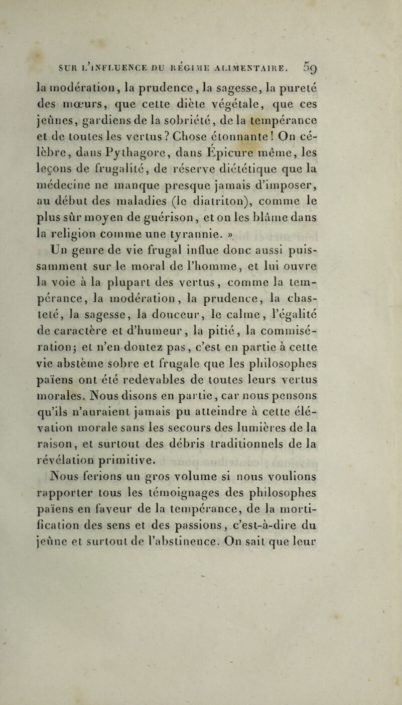 la modération, la prudence, la sagesse, la pureté des mœurs, que cette diète végétale, que ces jeûnes, gardiens de la sobriété, delà tempérance et de toutes les vertus? Chose étonnante! On cé- lèbre, dans Pythagore, dans Epicure même, les leçons de frugalité, de réserve diététique que la médecine ne manque presque jamais d’imposer, au début des maladies (le diatriton), comme le plus sûr moyen de guérison, et on les blâme dans la religion comme une tyrannie. » Un genre de vie frugal influe donc aussi puis- samment sur le moral de l’homme, et lui ouvre la voie à la plupart des vertus, comme la tem- pérance, la modération, la prudence, la chas- teté, la sagesse, la douceur, le calme, l’égalité de caractère et d’humeur, la pitié, la commisé- ration; et n’en doutez pas, c’est en partie à cette vie abstème sobre et frugale que les philosophes païens ont été redevables de toutes leurs vertus morales. Nous disons en partie, car nous pensons qu’ils n’auraient jamais pu atteindre à cette élé- vation morale sans les secours des lumières de la raison, et surtout des débris traditionnels de la révélation primitive. Nous ferions un gros volume si nous voulions rapporter tous les témoignages des philosophes païens en faveur de la tempérance, de la morti- fication des sens et des passions, c’est-à-dire du jeûne et surtout de l’abstinence. On sait que leur