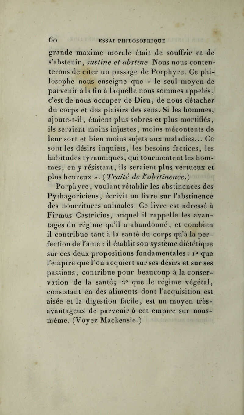 grande maxime morale était de souffrir et de s’abstenir, sustine et abstine. Nous nous conten- terons de citer un passage de Porphyre. Ce phi- losophe nous enseigne que « le seul moyen de parvenir à la fin à laquelle nous sommes appelés, c’est de nous occuper de Dieu, de nous détacher du corps et des plaisirs des sens. Si les hommes, ajoute-t-il, étaient plus sobres et plus mortifiés, ils seraient moins injustes, moins mécontents de leur sort et bien moins sujets aux maladies... Ce sont les désirs inquiets, les besoins factices, les habitudes tyranniques, qui tourmentent les hom- mes; en y résistant, ils seraient plus vertueux et plus heureux ». (Traité de Vabstinence.') Porphyre, voulant rétablir les abstinences des Pythagoriciens, écrivit un livre sur l’abstinence des nourritures animales. Ce livre est adressé à Firmus Castricius, auquel il rappelle les avan- tages du régime qu’il a abandonné, et combien il contribue tant à la santé du corps qu’à la per- fection de l’âme : il établit son système diététique sur ces deux propositions fondamentales : i° que l’empire que Pon acquiert sur ses désirs et sur ses passions, contribue pour beaucoup à la conser- vation de la santé; 2° que le régime végétal, consistant en des aliments dont l’acquisition est aisée et la digestion facile, est un moyen très- avantageux de parvenir à cet empire sur nous- même. (Voyez Mackensie.)