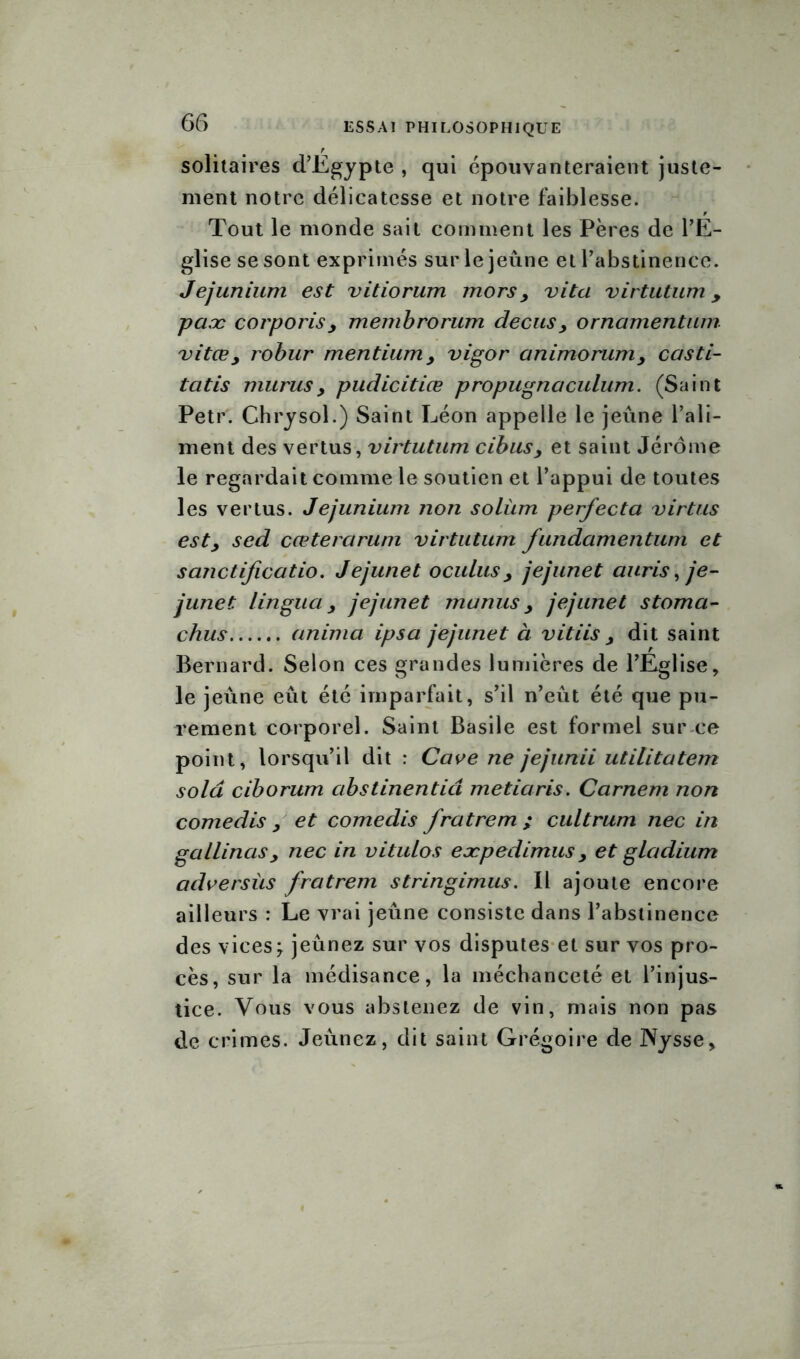 solitaires d’Egypte , qui épouvanteraient juste- ment notre délicatesse et notre faiblesse. Tout le monde sait comment les Pères de l’E- glise se sont exprimés sur le jeûne et l’abstinence. Jejunium est vitiorum mors y vita virtutum, paæ corporisj membrorum decus y ornamentum vitœ y robur mentiumy vigor animorumy casti- tatis murusy pudicitiœ propugnaculum. (Saint Petr. Chrysol.) Saint Léon appelle le jeûne l’ali- ment des vertus, virtutum cibusy et saint Jérôme le regardait comme le soutien et l’appui de toutes les vertus. Jejunium non solàm perfecta virtus esty sed cœterciruni virtutum fundamentum et sanctificatio. Jejunet oculusy jejunet auris, je- junet lingua y jejunet manus y jejunet stoma- chus anima ipsa jejunet à vitiis y dit saint Bernard. Selon ces grandes lumières de l’Église, le jeûne eût été imparfait, s’il n’eût été que pu- rement corporel. Saint Basile est formel sur ce point, lorsqu’il dit : Cave ne jejunii utilitatem solâ ciborum abstinentid metiaris. Carnem non corne dis y et comedis fratrem ; cultrum nec in gallinasy nec in vitulos eæpedimus y et gladium adversùs fratrem stringimus. Il ajoute encore ailleurs : Le vrai jeûne consiste dans l’abstinence des vices \ jeûnez sur vos disputes et sur vos pro- cès, sur la médisance, la méchanceté et l’injus- tice. Vous vous abstenez de vin, mais non pas de crimes. Jeûnez, dit saint Grégoire de JSysse.