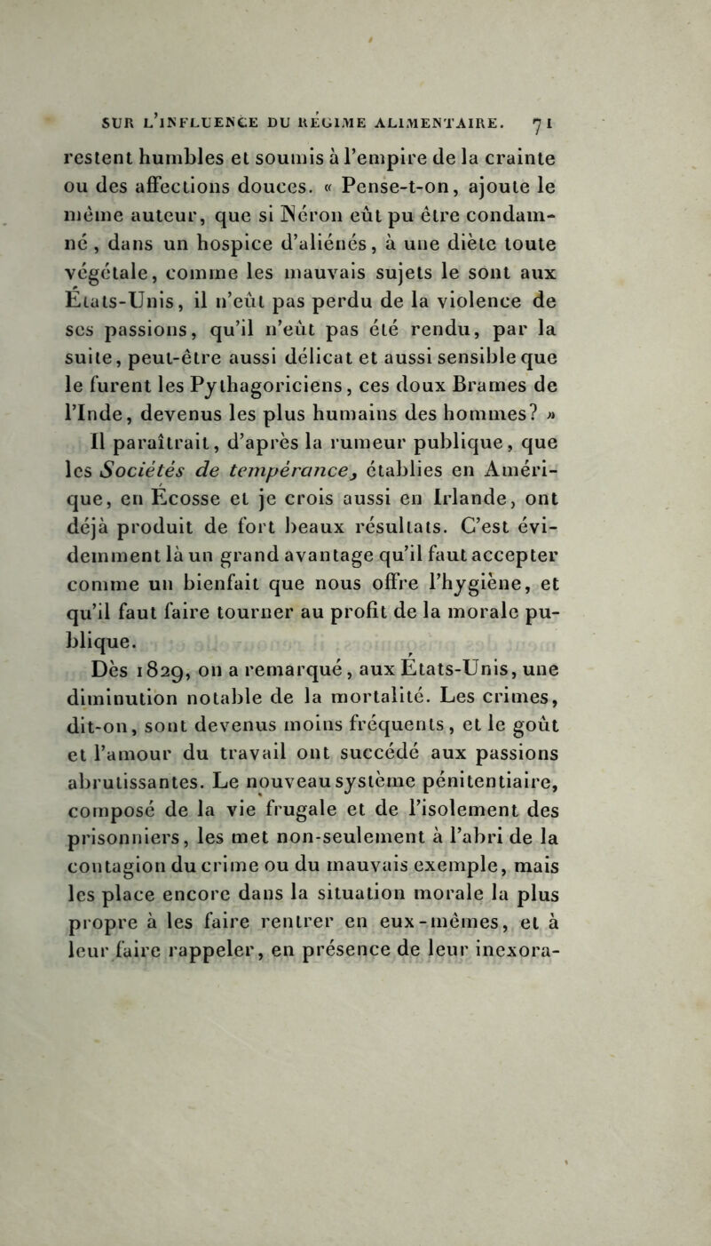 restent humbles et soumis à l’empire de la crainte ou des affections douces. « Pense-t-on, ajoute le meme auteur, que si Néron eût pu être condam- né , dans un hospice d’aliénés, à une diète toute végétale, comme les mauvais sujets le sont aux Etats-Unis, il n’eût pas perdu de la violence de ses passions, qu’il n’eût pas été rendu, par la suite, peut-être aussi délicat et aussi sensible que le furent les Pythagoriciens, ces doux Brames de l’Inde, devenus les plus humains des hommes? » Il paraîtrait, d’après la rumeur publique, que les Sociétés de tempérance, établies en Améri- que, en Ecosse et je crois aussi en Irlande, ont déjà produit de fort beaux résultats. C’est évi- demment là un grand avantage qu’il faut accepter comme un bienfait que nous offre l’hygiène, et qu’il faut faire tourner au profit de la morale pu- blique. Dès 1829, on a remarqué, aux Etats-Unis, une diminution notable de la mortalité. Les crimes, dit-on, sont devenus moins fréquents , et le goût et l’amour du travail ont succédé aux passions abrutissantes. Le nouveau système pénitentiaire, composé de la vie frugale et de l’isolement des prisonniers, les met non-seulement à l’abri de la contagion du crime ou du mauvais exemple, mais les place encore dans la situation morale la plus propre à les faire rentrer en eux-mêmes, et à leur faire rappeler, en présence de leur inexora-
