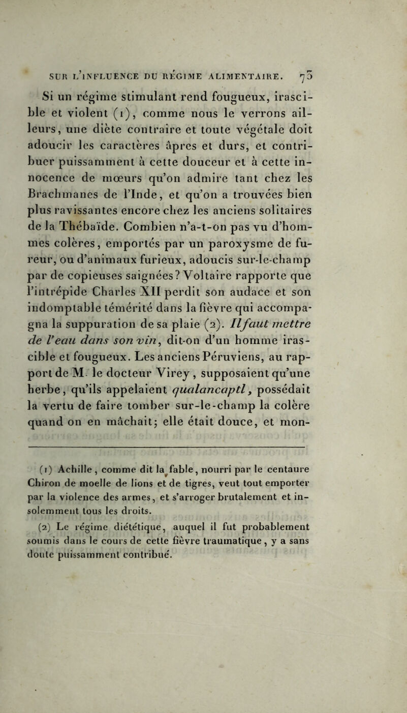 Si un régime stimulant rend fougueux, irasci- ble et violent (i), comme nous le verrons ail- leurs, une diète contraire et toute végétale doit adoucir les caractères âpres et durs, et contri- buer puissamment à cette douceur et à cette in- nocence de mœurs qu’on admire tant chez les Brachmanes de l’Inde, et qu’on a trouvées bien plus ravissantes encore chez les anciens solitaires de la Thébaïde. Combien n’a-t-on pas vu d’hom- mes colères, emportés par un paroxysme de fu- reur, ou d’animaux furieux, adoucis sur-le-champ par de copieuses saignées? Voltaire rapporte que l’intrépide Charles XII perdit son audace et son indomptable témérité dans la fièvre qui accompa- gna la suppuration de sa plaie (2). Ilfaut mettre de Veau dans sonvin, dit-on d’un homme iras- cible et fougueux. Les anciens Péruviens, au rap- port de M le docteur Virey , supposaient qu’une herbe, qu’ils appelaient qualancaptl, possédait la vertu de faire tomber sur-le-champ la colère quand on en mâchait5 elle était douce, et mon- (1) Achille, comme dit la^fable, nourri par le centaure Chiron de moelle de lions et de tigres, veut tout emporter par la violence des armes, et s’arroger brutalement et in- solemment tous les droits. (2) Le régime diététique, auquel il fut probablement soumis dans le cours de cette fièvre traumatique, y a sans doute puissamment contribué.