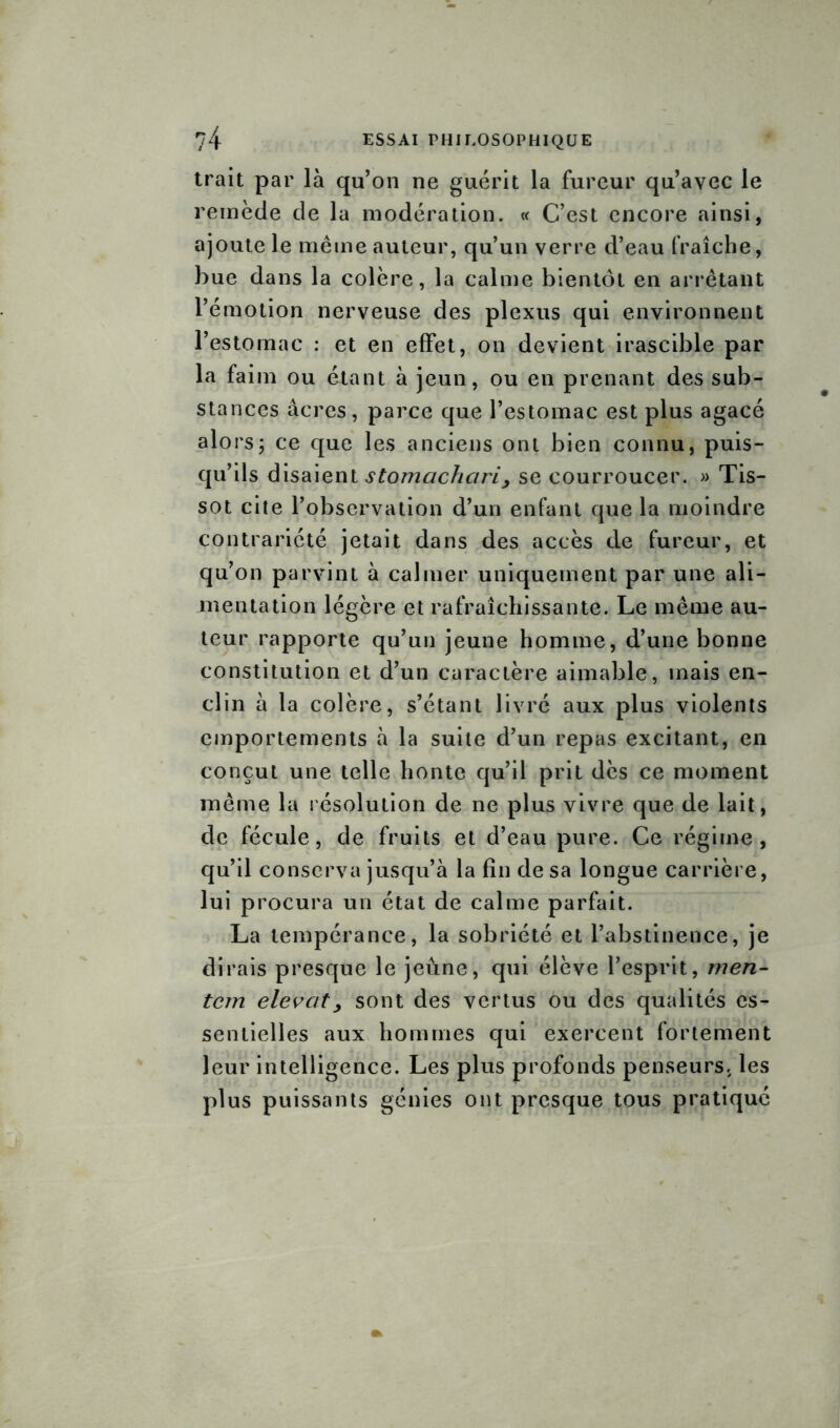 trait par là qu’on ne guérit la fureur qu’avec le remède de la modération. « C’est encore ainsi, ajoute le même auteur, qu’un verre d’eau fraîche, bue dans la colère, la calme bientôt en arrêtant l’émotion nerveuse des plexus qui environnent l’estomac : et en effet, on devient irascible par la faim ou étant à jeun, ou en prenant des sub- stances âcres, parce que l’estomac est plus agacé alors; ce que les anciens ont bien connu, puis- qu’ils disaient stomachciri> se courroucer. » Tis- sot cite l’observation d’un enfant que la moindre contrariété jetait dans des accès de fureur, et qu’on parvint à calmer uniquement par une ali- mentation légère et rafraîchissante. Le même au- teur rapporte qu’un jeune homme, d’une bonne constitution et d’un caractère aimable, mais en- clin à la colère, s’étant livré aux plus violents emportements à la suite d’un repas excitant, en conçut une telle honte qu’il prit dès ce moment même la résolution de ne plus vivre que de lait, de fécule, de fruits et d’eau pure. Ce régime, qu’il conserva jusqu’à la fin de sa longue carrière, lui procura un état de calme parfait. La tempérance, la sobriété et l’abstinence, je dirais presque le jeûne, qui élève l’esprit, men- tem elevcit> sont des vertus ou des qualités es- sentielles aux hommes qui exercent fortement leur intelligence. Les plus profonds penseurs, les plus puissants génies ont presque tous pratiqué