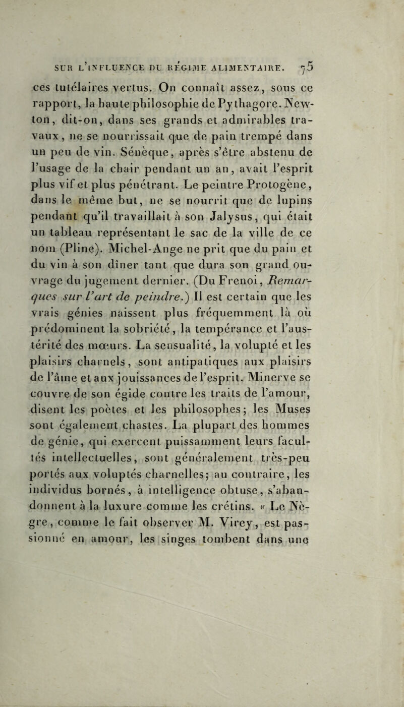 ces tutélaires vertus. On connaît assez, sous ce rapport, la haute philosophie de Py thagore. New- ton, dit-on, dans ses grands et admirables tra- vaux, ne se nourrissait q;ue de pain trempé dans un peu de vin. Sénèque, après s’être abstenu de l’usage de la chair pendant un an, avait l’esprit plus vif et plus pénétrant. Le peintre Protogène, dans le même but, ne se nourrit que de lupins pendant qu’il travaillait à son Jalysus, qui était un tableau représentant le sac de la ville de ce nom (Pline). Michel-Ange ne prit que du pain et du vin à son dîner tant que dura son grand ou- vrage du jugement dernier. (Du Frenoi, Remar- ques sur L'art de peindre.) Il est certain que les vrais génies naissent plus fréquemment là où prédominent la sobriété, la tempérance et l’aus- térité des mœurs. La sensualité, la volupté et les plaisirs charnels, sont antipatiques aux plaisirs de l’âme et aux jouissances de l’esprit. Minerve se couvre de son égide contre les traits de l’amour, disent les poètes et les philosophes; les Muses sont également chastes. La plupart des hommes de génie, qui exercent puissamment leurs facul- tés intellectuelles, sont généralement très-peu portés aux voluptés charnelles; au contraire, les individus bornés, à intelligence obtuse, s’aban- donnent à la luxure comme les crétins. « Le Nè- gre, comme le fait observer M. Virey, est pas- sionné en amour, les singes tombent dans une